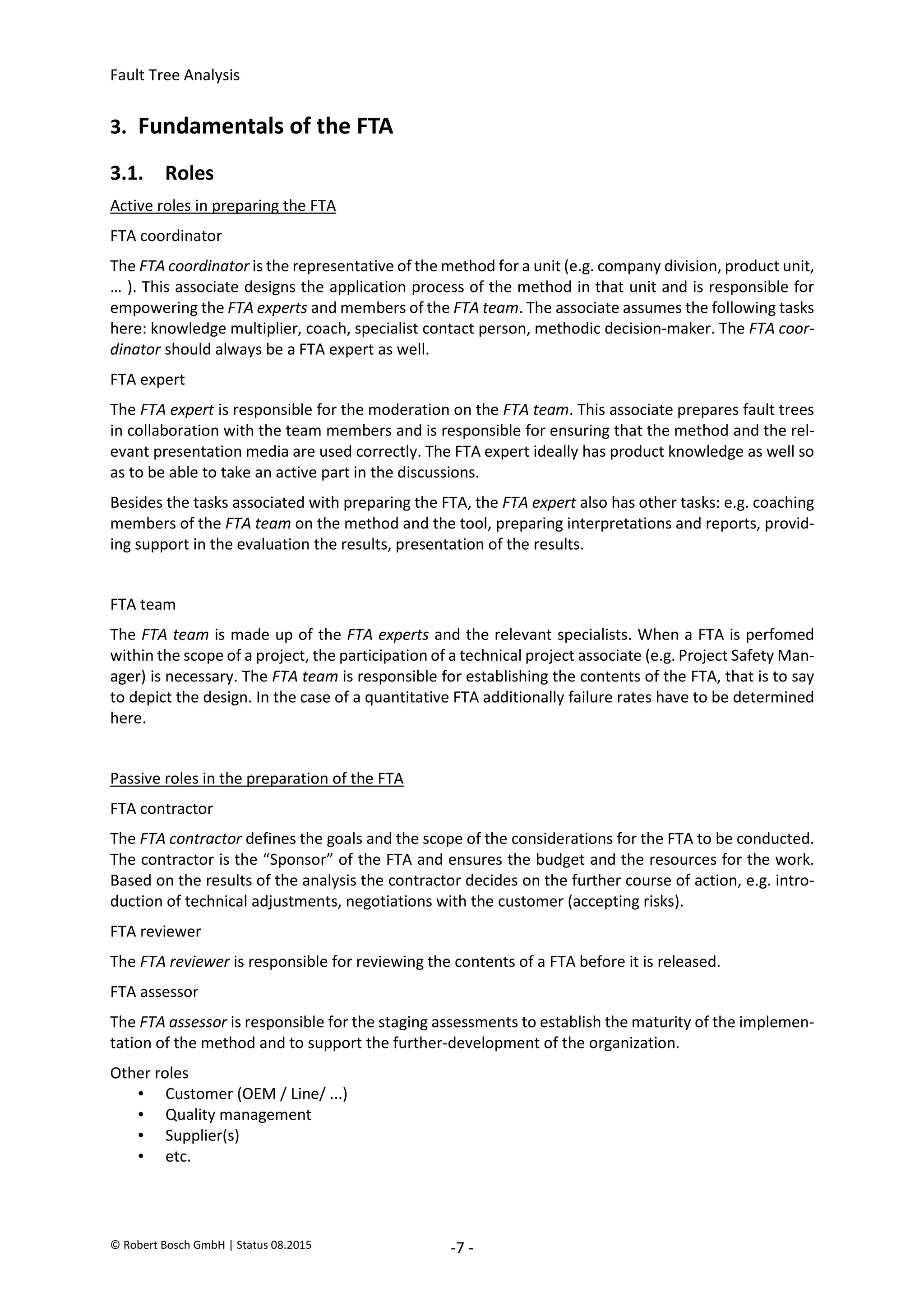 Fault Tree Analysis
© Robert Bosch GmbH | Status 08.2015 -7 -
3. Fundamentals of the FTA
3.1. Roles
Active roles in preparing the FTA
FTA coordinator
The FTA coordinator is the representative of the method for a unit (e.g. company division, product unit,
… ). This associate designs the application process of the method in that unit and is responsible for
empowering the FTA experts and members of the FTA team. The associate assumes the following tasks
here: knowledge multiplier, coach, specialist contact person, methodic decision-maker. The FTA coor-
dinator should always be a FTA expert as well.
FTA expert
The FTA expert is responsible for the moderation on the FTA team. This associate prepares fault trees
in collaboration with the team members and is responsible for ensuring that the method and the rel-
evant presentation media are used correctly. The FTA expert ideally has product knowledge as well so
as to be able to take an active part in the discussions.
Besides the tasks associated with preparing the FTA, the FTA expert also has other tasks: e.g. coaching
members of the FTA team on the method and the tool, preparing interpretations and reports, provid-
ing support in the evaluation the results, presentation of the results.
FTA team
The FTA team is made up of the FTA experts and the relevant specialists. When a FTA is perfomed
within the scope of a project, the participation of a technical project associate (e.g. Project Safety Man-
ager) is necessary. The FTA team is responsible for establishing the contents of the FTA, that is to say
to depict the design. In the case of a quantitative FTA additionally failure rates have to be determined
here.
Passive roles in the preparation of the FTA
FTA contractor
The FTA contractor defines the goals and the scope of the considerations for the FTA to be conducted.
The contractor is the “Sponsor” of the FTA and ensures the budget and the resources for the work.
Based on the results of the analysis the contractor decides on the further course of action, e.g. intro-
duction of technical adjustments, negotiations with the customer (accepting risks).
FTA reviewer
The FTA reviewer is responsible for reviewing the contents of a FTA before it is released.
FTA assessor
The FTA assessor is responsible for the staging assessments to establish the maturity of the implemen-
tation of the method and to support the further-development of the organization.
Other roles
• Customer (OEM / Line/ ...)
• Quality management
• Supplier(s)
• etc.
2020-04-06
-
SOCOS
•••••••••
•••••••••
 