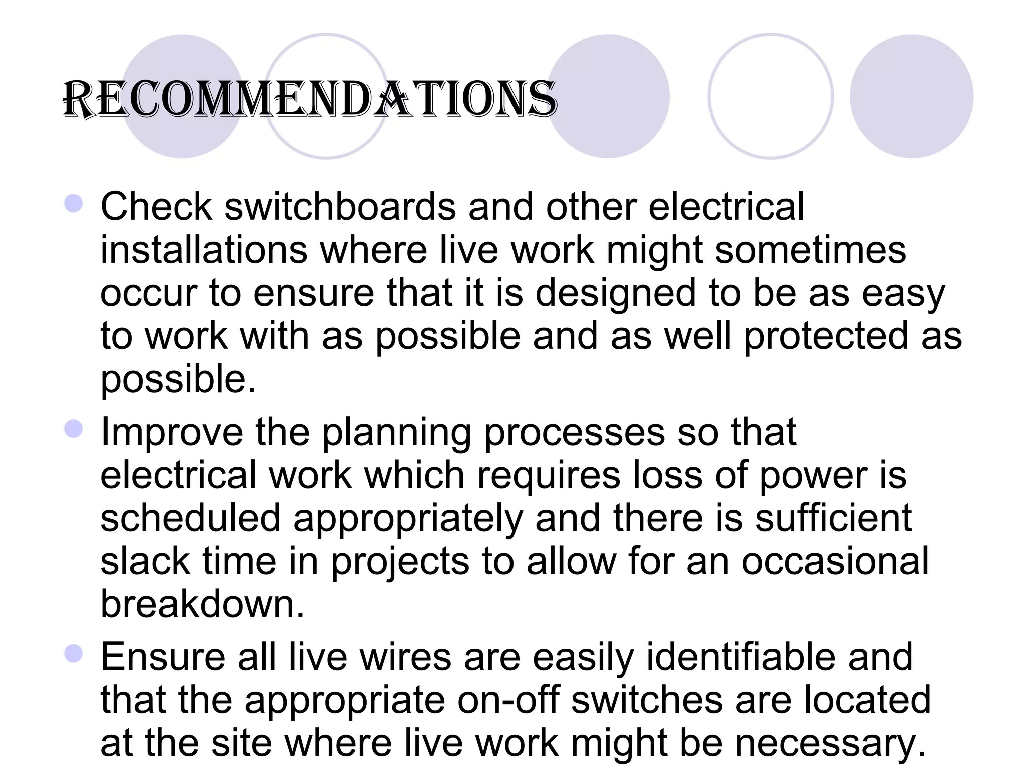 Recommendations Check switchboards and other electrical installations where live work might sometimes occur to ensure that it is designed to be as easy to work with as possible and as well protected as possible. Improve the planning processes so that electrical work which requires loss of power is scheduled appropriately and there is sufficient slack time in projects to allow for an occasional breakdown.  Ensure all live wires are easily identifiable and that the appropriate on-off switches are located at the site where live work might be necessary. 