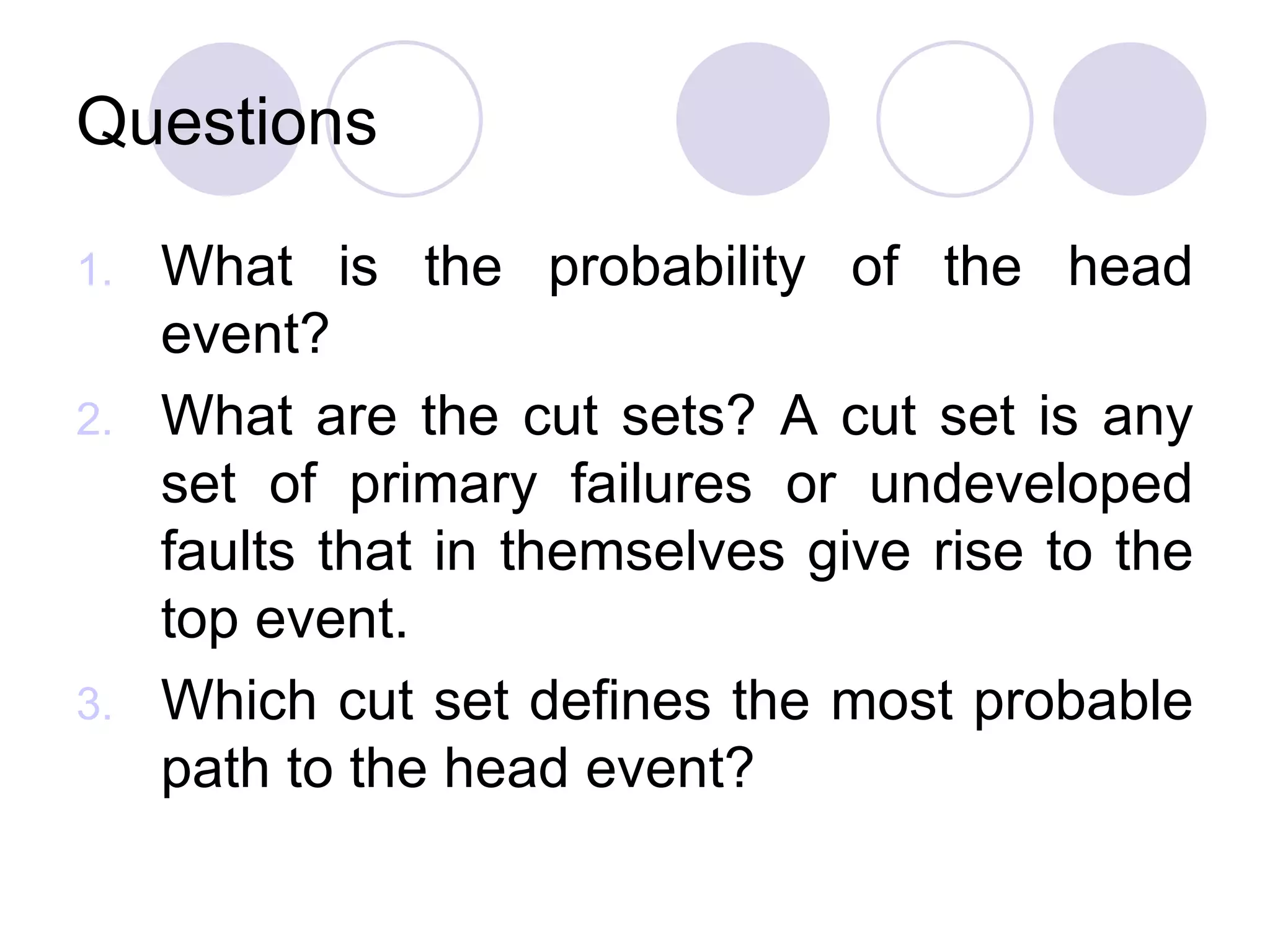 Questions What is the probability of the head event? What are the cut sets? A cut set is any set of primary failures or undeveloped faults that in themselves give rise to the top event. Which cut set defines the most probable path to the head event? 
