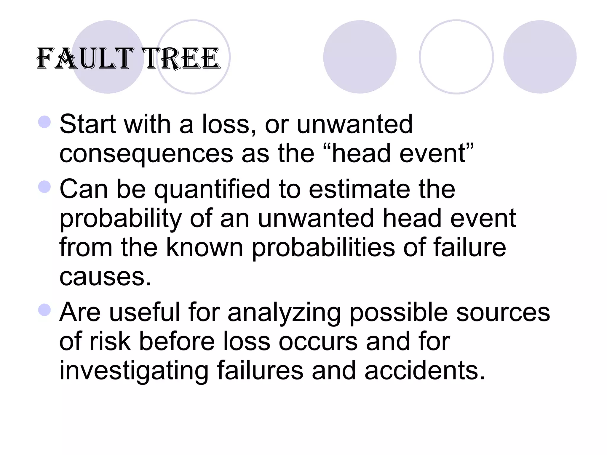 Fault Tree Start with a loss, or unwanted consequences as the “head event”  Can be quantified to estimate the probability of an unwanted head event from the known probabilities of failure causes. Are useful for analyzing possible sources of risk before loss occurs and for investigating failures and accidents.  