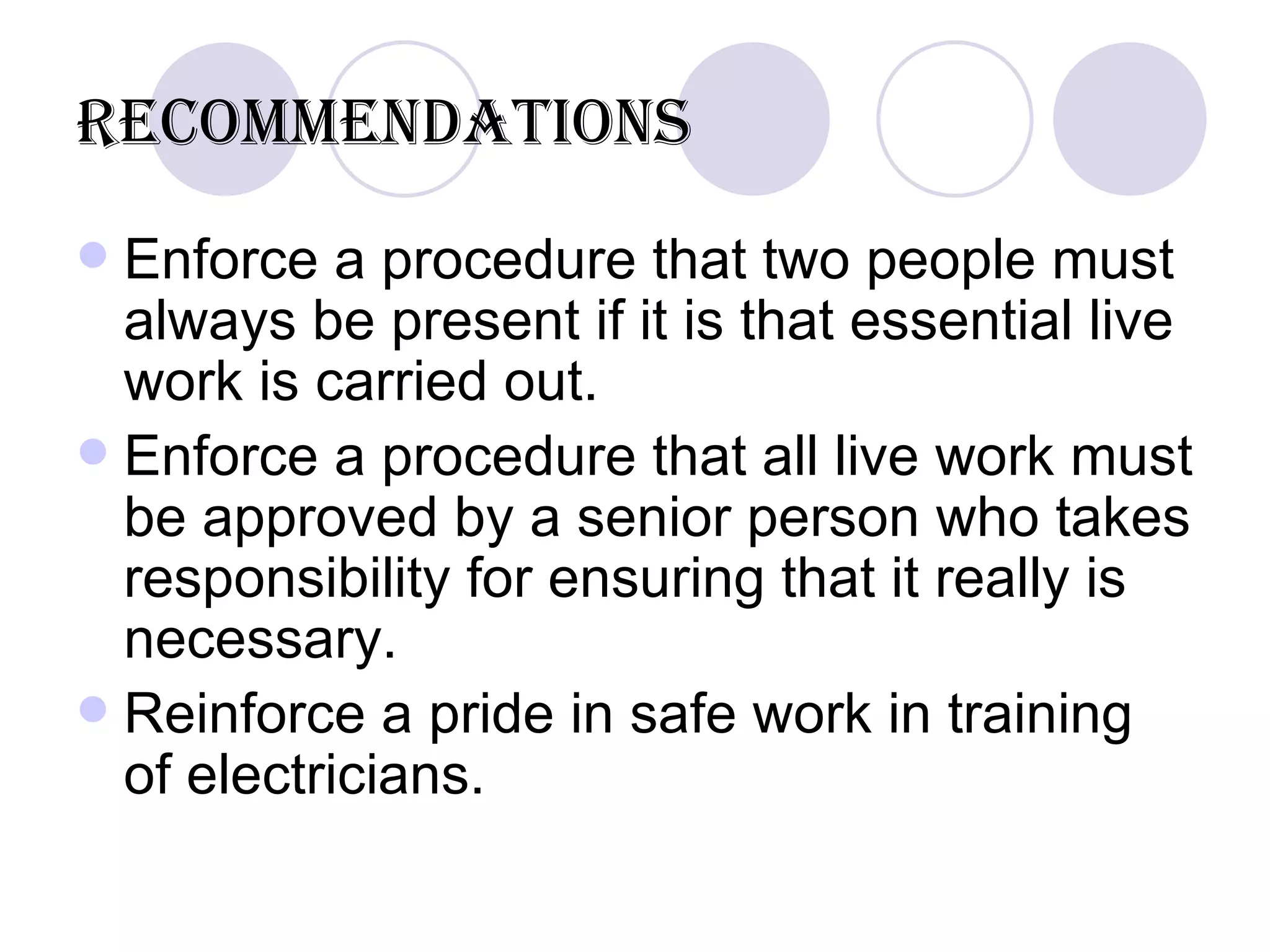 Recommendations Enforce a procedure that two people must always be present if it is that essential live work is carried out. Enforce a procedure that all live work must be approved by a senior person who takes responsibility for ensuring that it really is necessary.  Reinforce a pride in safe work in training of electricians. 