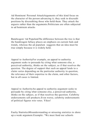 Ad Hominem/ Personal AttackArguments of this kind focus on
the character of the person advancing it; they seek to discredit
positions by discrediting those who hold them. They attack the
arguers rather than the arguments.Politicians are often subjected
to ad hominem attacks
Bandwagon/ Ad PopulumThe difference between the two is that
the bandwagon fallacy places an emphasis on current fads and
trends, whereas the ad populum suggests that an idea must be
true simply because it is widely held.
Appeal to AuthorityFor example, an appeal to authority
argument seeks to persuade by citing what someone else, a
perceived authority, thinks on the subject, as if that resolves the
question. The degree of support that such an appeal lends to a
claim varies depending on the particular authority in question,
the relevance of their expertise to the claim, and other factors,
but in all cases is limited.
Appeal to AuthorityAn appeal to authority argument seeks to
persuade by citing what someone else, a perceived authority,
thinks on the subject, as if that resolves the question. Celebrity
endorsements sell products.Even worse, celebrity endorsements
of political figures win votes. Yikes!
Faulty StatisticsMisunderstanding or misusing statistics to shore
up a weak argument.Example: “We must fund our schools
 