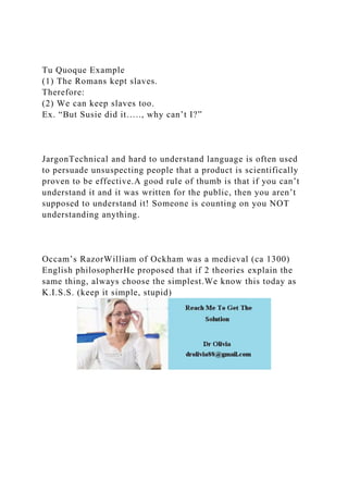 Tu Quoque Example
(1) The Romans kept slaves.
Therefore:
(2) We can keep slaves too.
Ex. “But Susie did it….., why can’t I?”
JargonTechnical and hard to understand language is often used
to persuade unsuspecting people that a product is scientifically
proven to be effective.A good rule of thumb is that if you can’t
understand it and it was written for the public, then you aren’t
supposed to understand it! Someone is counting on you NOT
understanding anything.
Occam’s RazorWilliam of Ockham was a medieval (ca 1300)
English philosopherHe proposed that if 2 theories explain the
same thing, always choose the simplest.We know this today as
K.I.S.S. (keep it simple, stupid)
 