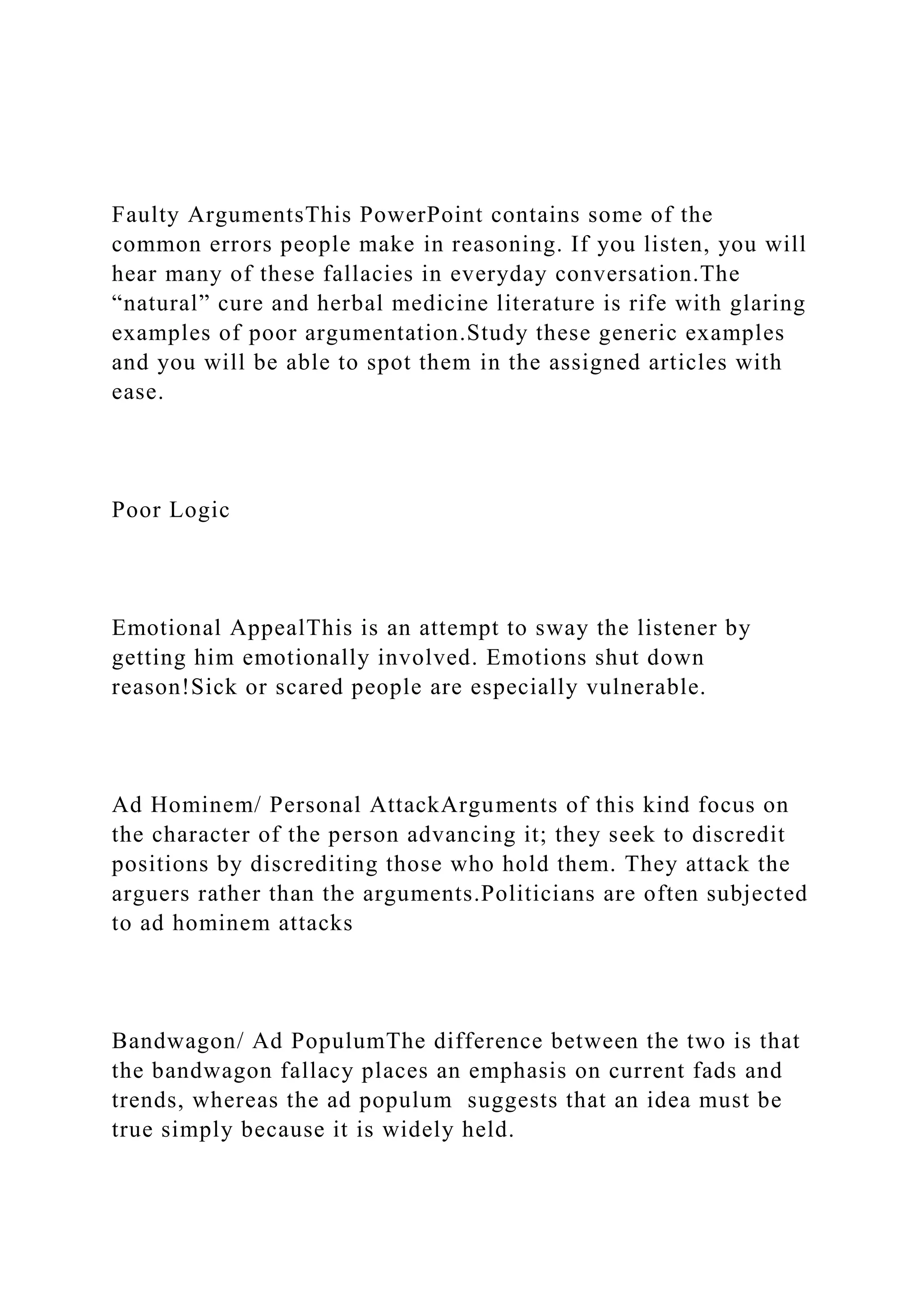 Faulty ArgumentsThis PowerPoint contains some of the
common errors people make in reasoning. If you listen, you will
hear many of these fallacies in everyday conversation.The
“natural” cure and herbal medicine literature is rife with glaring
examples of poor argumentation.Study these generic examples
and you will be able to spot them in the assigned articles with
ease.
Poor Logic
Emotional AppealThis is an attempt to sway the listener by
getting him emotionally involved. Emotions shut down
reason!Sick or scared people are especially vulnerable.
Ad Hominem/ Personal AttackArguments of this kind focus on
the character of the person advancing it; they seek to discredit
positions by discrediting those who hold them. They attack the
arguers rather than the arguments.Politicians are often subjected
to ad hominem attacks
Bandwagon/ Ad PopulumThe difference between the two is that
the bandwagon fallacy places an emphasis on current fads and
trends, whereas the ad populum suggests that an idea must be
true simply because it is widely held.
 