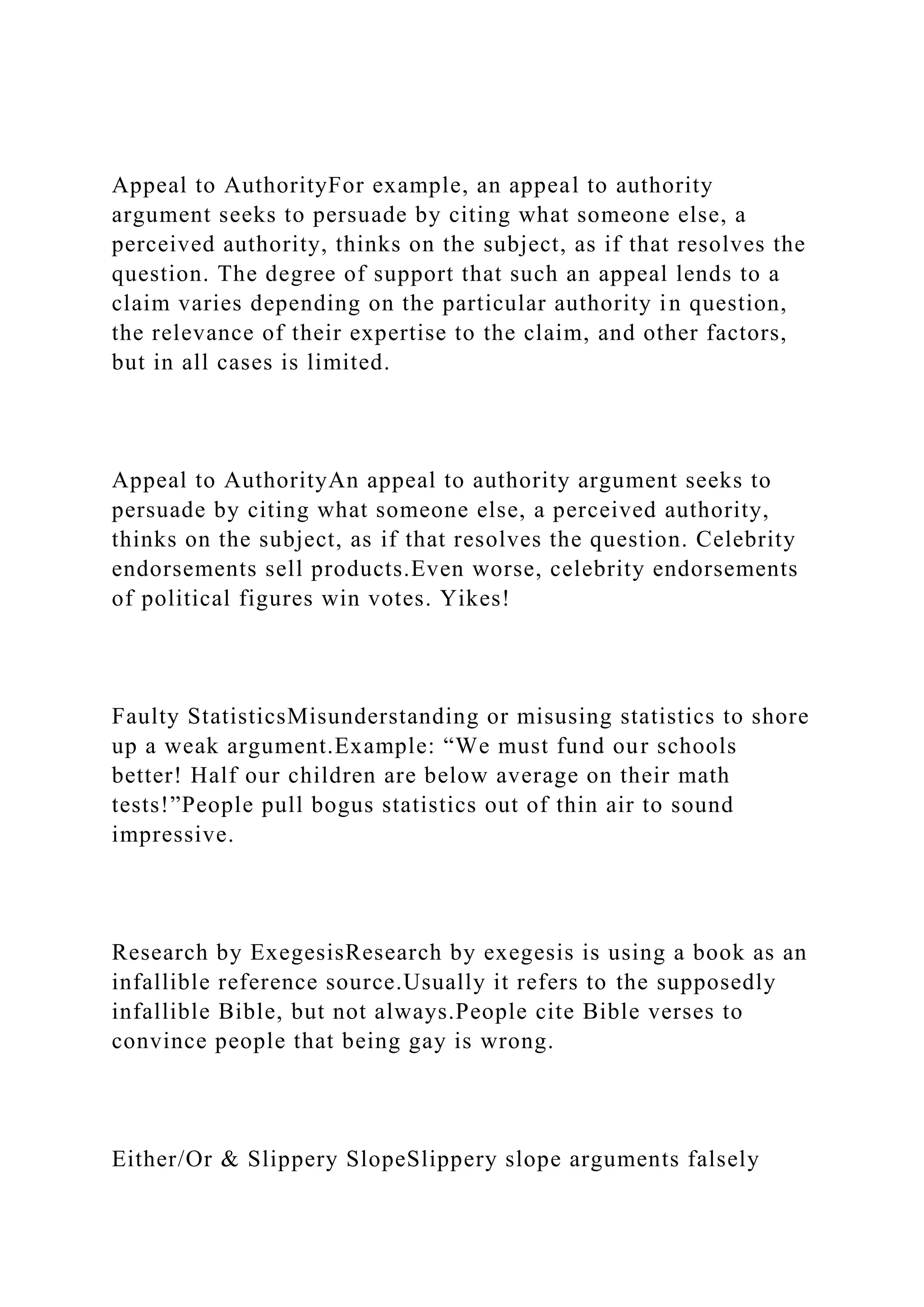 Appeal to AuthorityFor example, an appeal to authority
argument seeks to persuade by citing what someone else, a
perceived authority, thinks on the subject, as if that resolves the
question. The degree of support that such an appeal lends to a
claim varies depending on the particular authority in question,
the relevance of their expertise to the claim, and other factors,
but in all cases is limited.
Appeal to AuthorityAn appeal to authority argument seeks to
persuade by citing what someone else, a perceived authority,
thinks on the subject, as if that resolves the question. Celebrity
endorsements sell products.Even worse, celebrity endorsements
of political figures win votes. Yikes!
Faulty StatisticsMisunderstanding or misusing statistics to shore
up a weak argument.Example: “We must fund our schools
better! Half our children are below average on their math
tests!”People pull bogus statistics out of thin air to sound
impressive.
Research by ExegesisResearch by exegesis is using a book as an
infallible reference source.Usually it refers to the supposedly
infallible Bible, but not always.People cite Bible verses to
convince people that being gay is wrong.
Either/Or & Slippery SlopeSlippery slope arguments falsely
 