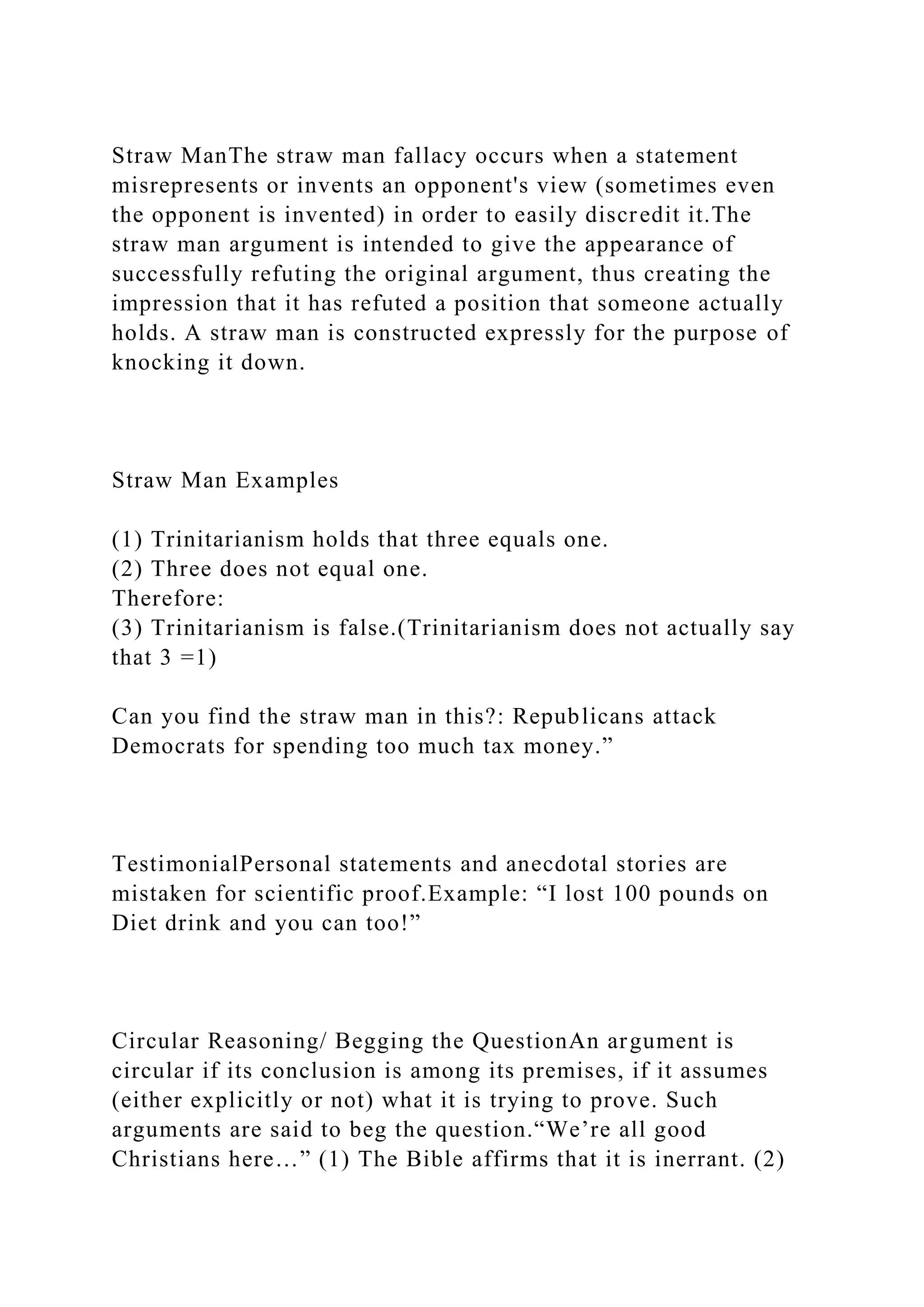 Straw ManThe straw man fallacy occurs when a statement
misrepresents or invents an opponent's view (sometimes even
the opponent is invented) in order to easily discredit it.The
straw man argument is intended to give the appearance of
successfully refuting the original argument, thus creating the
impression that it has refuted a position that someone actually
holds. A straw man is constructed expressly for the purpose of
knocking it down.
Straw Man Examples
(1) Trinitarianism holds that three equals one.
(2) Three does not equal one.
Therefore:
(3) Trinitarianism is false.(Trinitarianism does not actually say
that 3 =1)
Can you find the straw man in this?: Republicans attack
Democrats for spending too much tax money.”
TestimonialPersonal statements and anecdotal stories are
mistaken for scientific proof.Example: “I lost 100 pounds on
Diet drink and you can too!”
Circular Reasoning/ Begging the QuestionAn argument is
circular if its conclusion is among its premises, if it assumes
(either explicitly or not) what it is trying to prove. Such
arguments are said to beg the question.“We’re all good
Christians here…” (1) The Bible affirms that it is inerrant. (2)
 