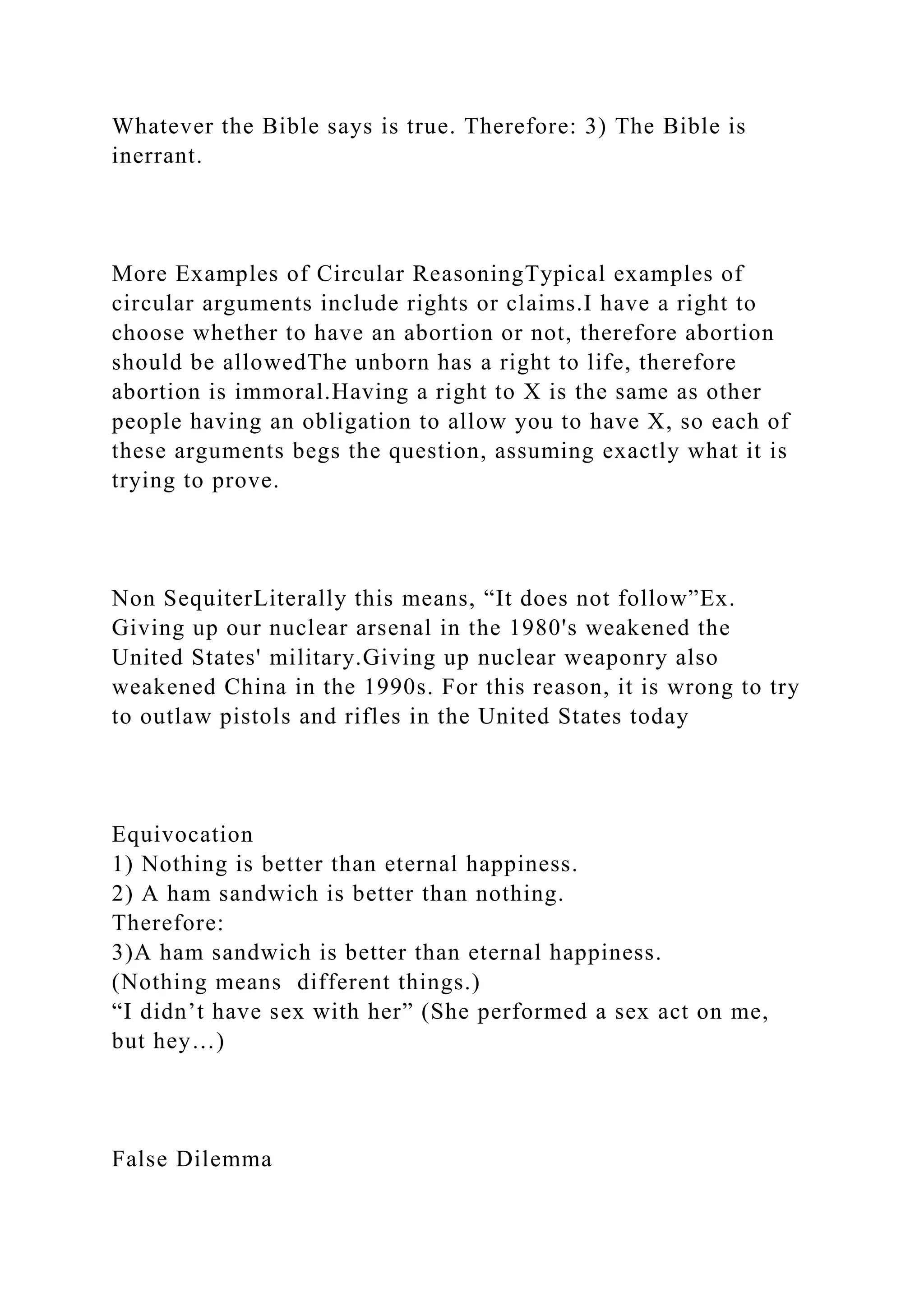 Whatever the Bible says is true. Therefore: 3) The Bible is
inerrant.
More Examples of Circular ReasoningTypical examples of
circular arguments include rights or claims.I have a right to
choose whether to have an abortion or not, therefore abortion
should be allowedThe unborn has a right to life, therefore
abortion is immoral.Having a right to X is the same as other
people having an obligation to allow you to have X, so each of
these arguments begs the question, assuming exactly what it is
trying to prove.
Non SequiterLiterally this means, “It does not follow”Ex.
Giving up our nuclear arsenal in the 1980's weakened the
United States' military.Giving up nuclear weaponry also
weakened China in the 1990s. For this reason, it is wrong to try
to outlaw pistols and rifles in the United States today
Equivocation
1) Nothing is better than eternal happiness.
2) A ham sandwich is better than nothing.
Therefore:
3)A ham sandwich is better than eternal happiness.
(Nothing means different things.)
“I didn’t have sex with her” (She performed a sex act on me,
but hey…)
False Dilemma
 