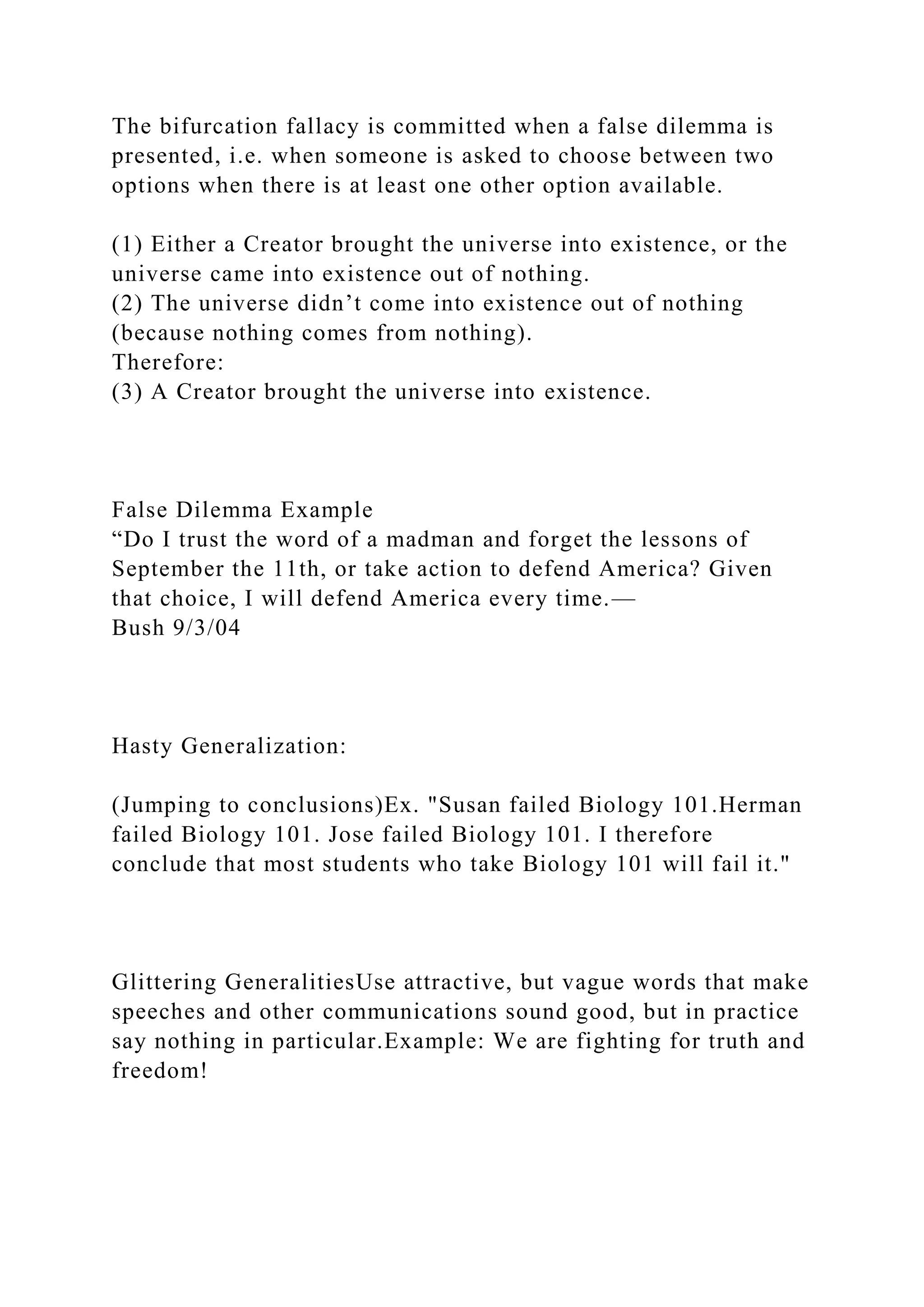 The bifurcation fallacy is committed when a false dilemma is
presented, i.e. when someone is asked to choose between two
options when there is at least one other option available.
(1) Either a Creator brought the universe into existence, or the
universe came into existence out of nothing.
(2) The universe didn’t come into existence out of nothing
(because nothing comes from nothing).
Therefore:
(3) A Creator brought the universe into existence.
False Dilemma Example
“Do I trust the word of a madman and forget the lessons of
September the 11th, or take action to defend America? Given
that choice, I will defend America every time.—
Bush 9/3/04
Hasty Generalization:
(Jumping to conclusions)Ex. "Susan failed Biology 101.Herman
failed Biology 101. Jose failed Biology 101. I therefore
conclude that most students who take Biology 101 will fail it."
Glittering GeneralitiesUse attractive, but vague words that make
speeches and other communications sound good, but in practice
say nothing in particular.Example: We are fighting for truth and
freedom!
 