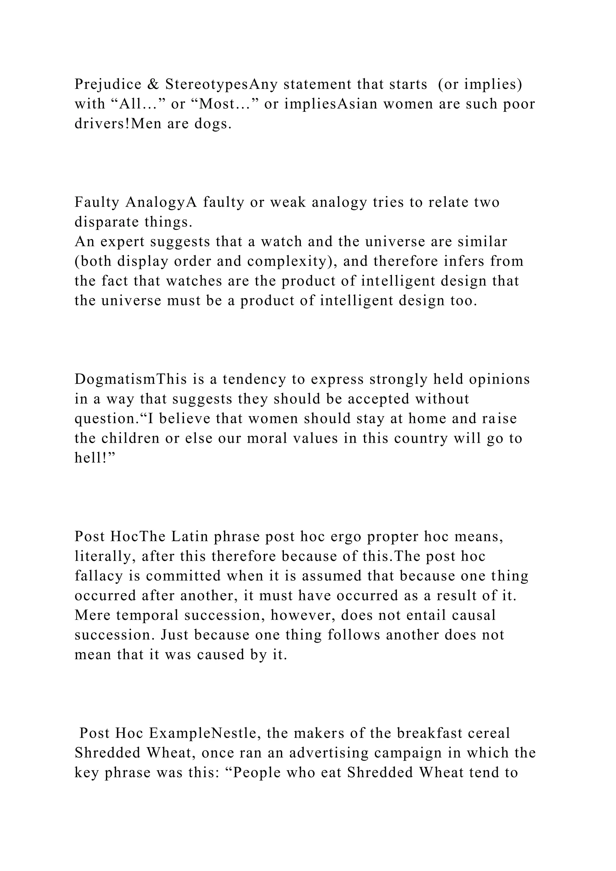 Prejudice & StereotypesAny statement that starts (or implies)
with “All…” or “Most…” or impliesAsian women are such poor
drivers!Men are dogs.
Faulty AnalogyA faulty or weak analogy tries to relate two
disparate things.
An expert suggests that a watch and the universe are similar
(both display order and complexity), and therefore infers from
the fact that watches are the product of intelligent design that
the universe must be a product of intelligent design too.
DogmatismThis is a tendency to express strongly held opinions
in a way that suggests they should be accepted without
question.“I believe that women should stay at home and raise
the children or else our moral values in this country will go to
hell!”
Post HocThe Latin phrase post hoc ergo propter hoc means,
literally, after this therefore because of this.The post hoc
fallacy is committed when it is assumed that because one thing
occurred after another, it must have occurred as a result of it.
Mere temporal succession, however, does not entail causal
succession. Just because one thing follows another does not
mean that it was caused by it.
Post Hoc ExampleNestle, the makers of the breakfast cereal
Shredded Wheat, once ran an advertising campaign in which the
key phrase was this: “People who eat Shredded Wheat tend to
 