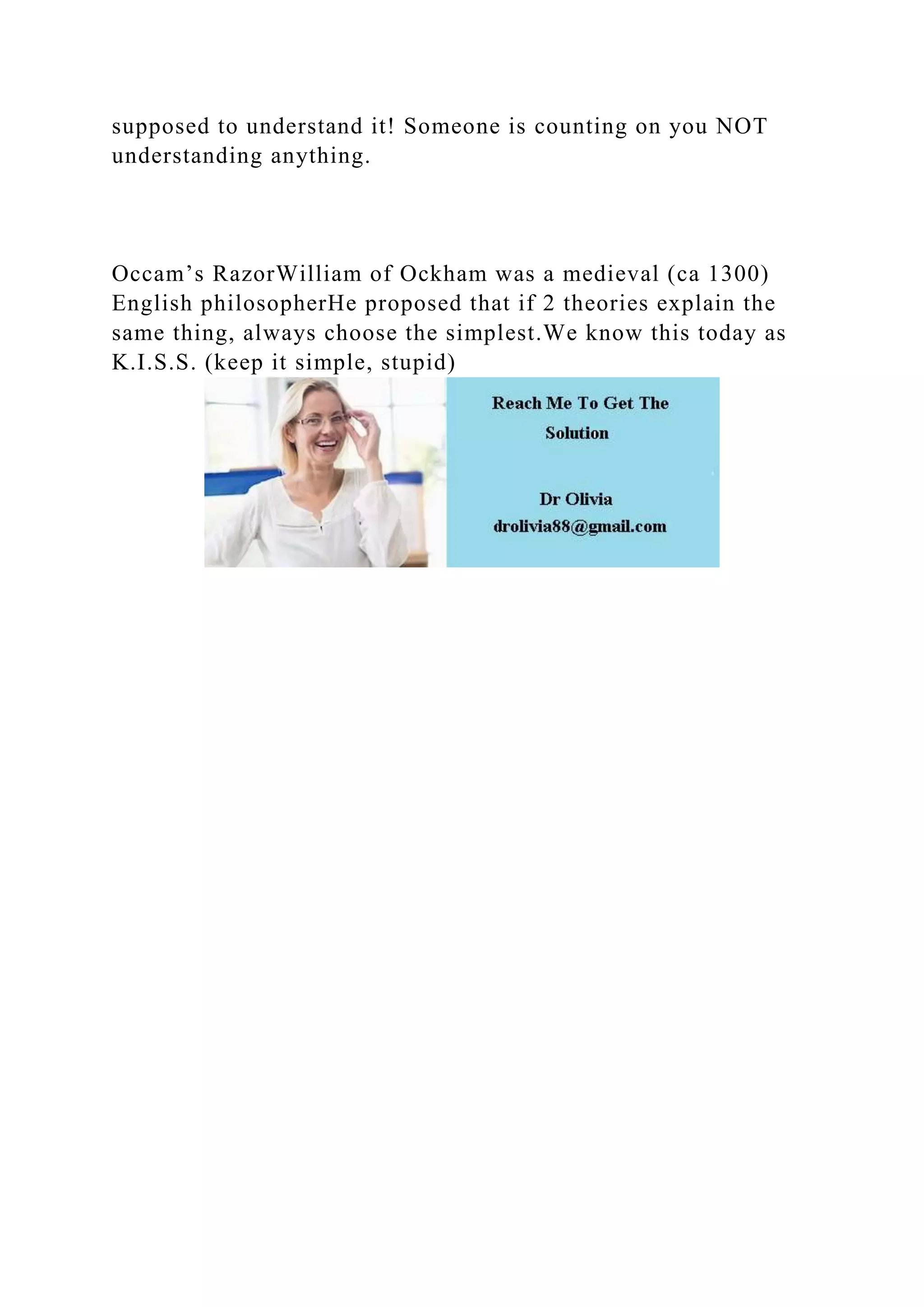 supposed to understand it! Someone is counting on you NOT
understanding anything.
Occam’s RazorWilliam of Ockham was a medieval (ca 1300)
English philosopherHe proposed that if 2 theories explain the
same thing, always choose the simplest.We know this today as
K.I.S.S. (keep it simple, stupid)
 