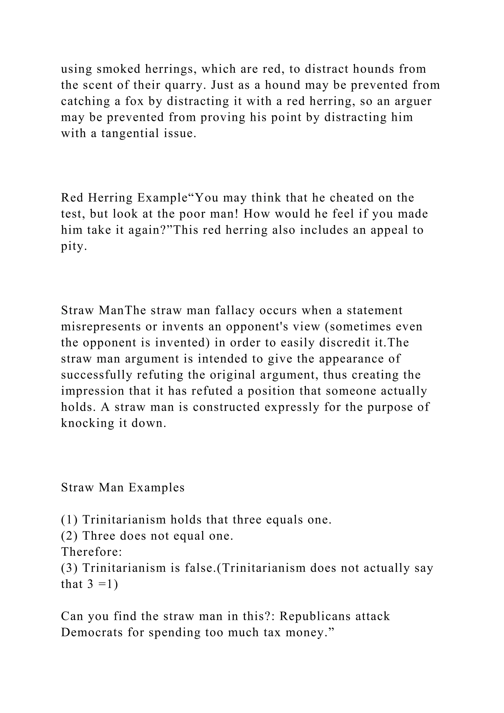 using smoked herrings, which are red, to distract hounds from
the scent of their quarry. Just as a hound may be prevented from
catching a fox by distracting it with a red herring, so an arguer
may be prevented from proving his point by distracting him
with a tangential issue.
Red Herring Example“You may think that he cheated on the
test, but look at the poor man! How would he feel if you made
him take it again?”This red herring also includes an appeal to
pity.
Straw ManThe straw man fallacy occurs when a statement
misrepresents or invents an opponent's view (sometimes even
the opponent is invented) in order to easily discredit it.The
straw man argument is intended to give the appearance of
successfully refuting the original argument, thus creating the
impression that it has refuted a position that someone actually
holds. A straw man is constructed expressly for the purpose of
knocking it down.
Straw Man Examples
(1) Trinitarianism holds that three equals one.
(2) Three does not equal one.
Therefore:
(3) Trinitarianism is false.(Trinitarianism does not actually say
that 3 =1)
Can you find the straw man in this?: Republicans attack
Democrats for spending too much tax money.”
 