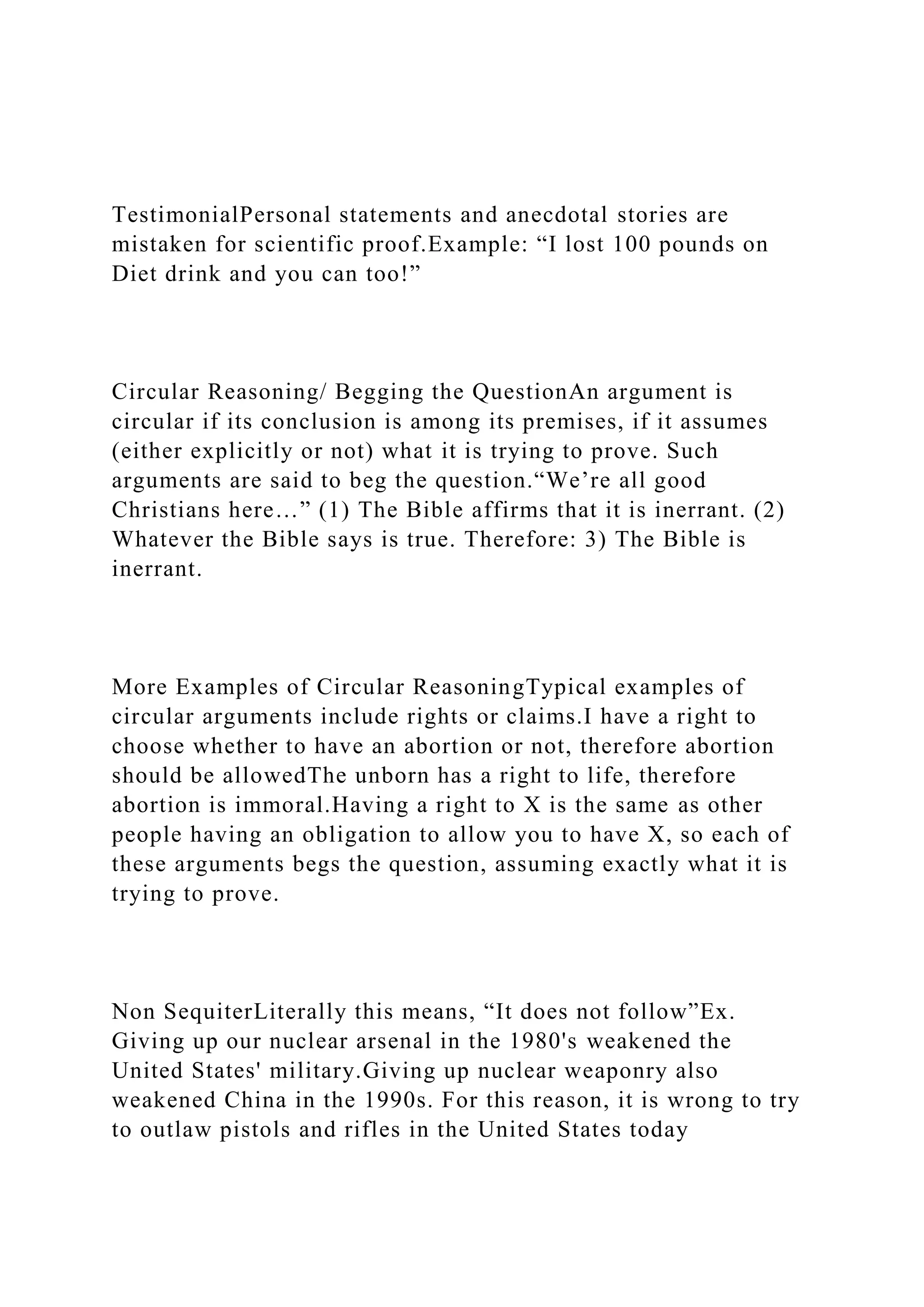 TestimonialPersonal statements and anecdotal stories are
mistaken for scientific proof.Example: “I lost 100 pounds on
Diet drink and you can too!”
Circular Reasoning/ Begging the QuestionAn argument is
circular if its conclusion is among its premises, if it assumes
(either explicitly or not) what it is trying to prove. Such
arguments are said to beg the question.“We’re all good
Christians here…” (1) The Bible affirms that it is inerrant. (2)
Whatever the Bible says is true. Therefore: 3) The Bible is
inerrant.
More Examples of Circular ReasoningTypical examples of
circular arguments include rights or claims.I have a right to
choose whether to have an abortion or not, therefore abortion
should be allowedThe unborn has a right to life, therefore
abortion is immoral.Having a right to X is the same as other
people having an obligation to allow you to have X, so each of
these arguments begs the question, assuming exactly what it is
trying to prove.
Non SequiterLiterally this means, “It does not follow”Ex.
Giving up our nuclear arsenal in the 1980's weakened the
United States' military.Giving up nuclear weaponry also
weakened China in the 1990s. For this reason, it is wrong to try
to outlaw pistols and rifles in the United States today
 