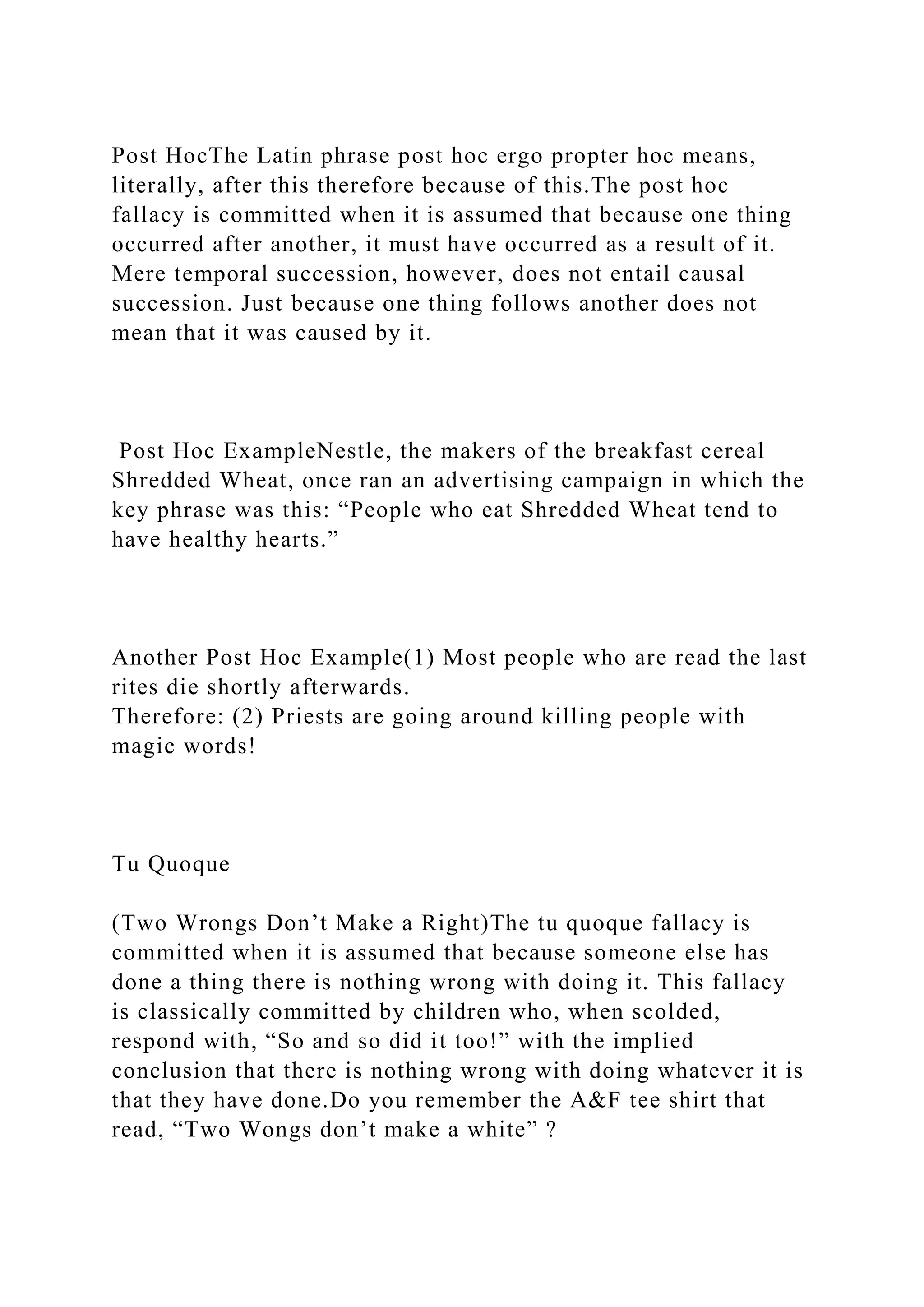 Post HocThe Latin phrase post hoc ergo propter hoc means,
literally, after this therefore because of this.The post hoc
fallacy is committed when it is assumed that because one thing
occurred after another, it must have occurred as a result of it.
Mere temporal succession, however, does not entail causal
succession. Just because one thing follows another does not
mean that it was caused by it.
Post Hoc ExampleNestle, the makers of the breakfast cereal
Shredded Wheat, once ran an advertising campaign in which the
key phrase was this: “People who eat Shredded Wheat tend to
have healthy hearts.”
Another Post Hoc Example(1) Most people who are read the last
rites die shortly afterwards.
Therefore: (2) Priests are going around killing people with
magic words!
Tu Quoque
(Two Wrongs Don’t Make a Right)The tu quoque fallacy is
committed when it is assumed that because someone else has
done a thing there is nothing wrong with doing it. This fallacy
is classically committed by children who, when scolded,
respond with, “So and so did it too!” with the implied
conclusion that there is nothing wrong with doing whatever it is
that they have done.Do you remember the A&F tee shirt that
read, “Two Wongs don’t make a white” ?
 