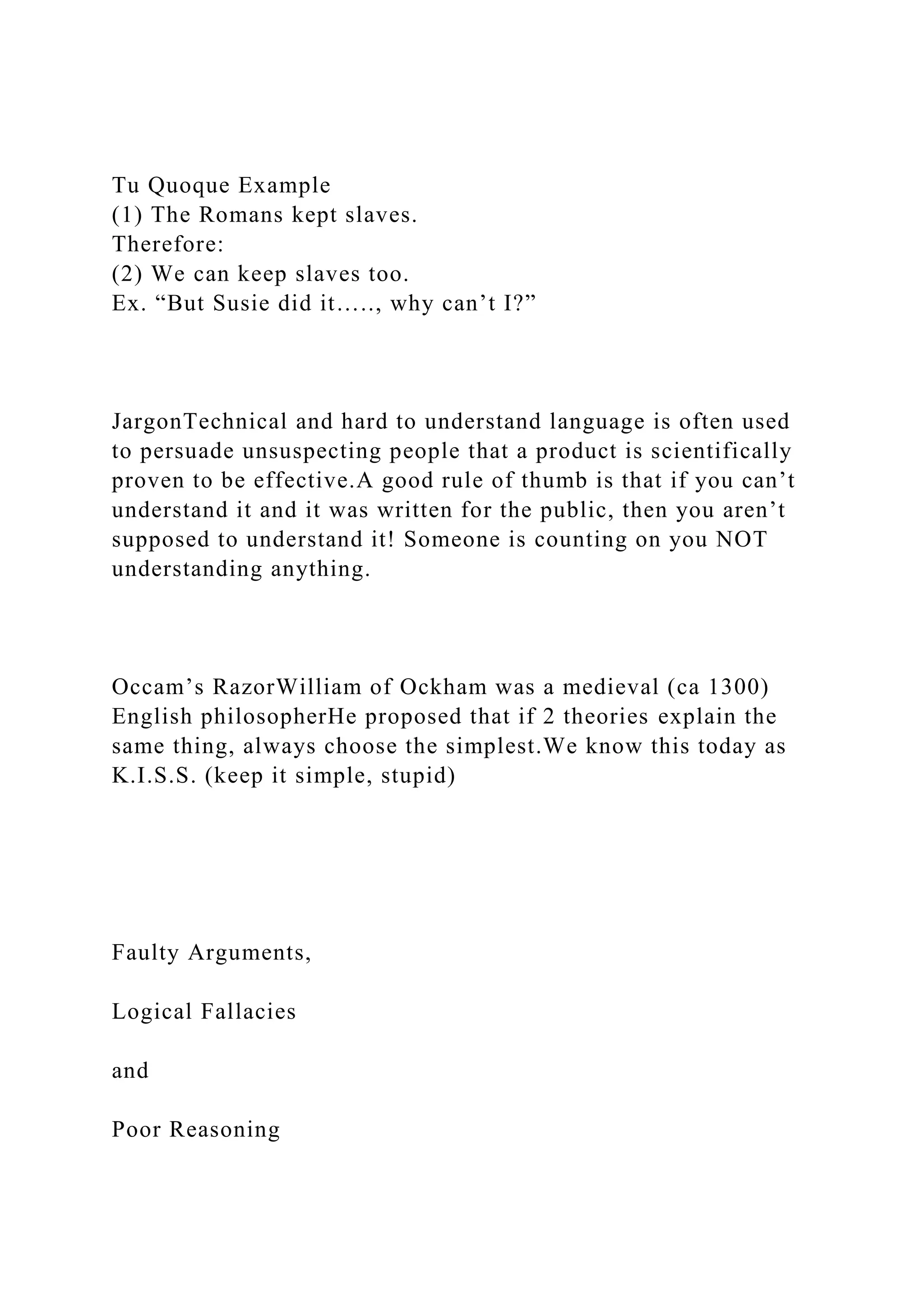 Tu Quoque Example
(1) The Romans kept slaves.
Therefore:
(2) We can keep slaves too.
Ex. “But Susie did it….., why can’t I?”
JargonTechnical and hard to understand language is often used
to persuade unsuspecting people that a product is scientifically
proven to be effective.A good rule of thumb is that if you can’t
understand it and it was written for the public, then you aren’t
supposed to understand it! Someone is counting on you NOT
understanding anything.
Occam’s RazorWilliam of Ockham was a medieval (ca 1300)
English philosopherHe proposed that if 2 theories explain the
same thing, always choose the simplest.We know this today as
K.I.S.S. (keep it simple, stupid)
Faulty Arguments,
Logical Fallacies
and
Poor Reasoning
 