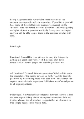 Faulty ArgumentsThis PowerPoint contains some of the
common errors people make in reasoning. If you listen, you will
hear many of these fallacies in everyday conversation.The
“natural” cure and herbal medicine literature is rife with glaring
examples of poor argumentation.Study these generic examples
and you will be able to spot them in the assigned articles with
ease.
Poor Logic
Emotional AppealThis is an attempt to sway the listener by
getting him emotionally involved. Emotions shut down
reason!Sick or scared people are especially vulnerable.
Ad Hominem/ Personal AttackArguments of this kind focus on
the character of the person advancing it; they seek to discredit
positions by discrediting those who hold them. They attack the
arguers rather than the arguments.Politicians are often subjected
to ad hominem attacks
Bandwagon/ Ad PopulumThe difference between the two is that
the bandwagon fallacy places an emphasis on current fads and
trends, whereas the ad populum suggests that an idea must be
true simply because it is widely held.
 