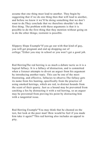 assume that one thing must lead to another. They begin by
suggesting that if we do one thing then that will lead to another,
and before we know it we’ll be doing something that we don’t
want to do.They conclude that we therefore shouldn’t do the
first thing. The problem with these arguments is that it is
possible to do the first thing that they mention without going on
to do the other things; restraint is possible.
Slippery Slope Example“If you go out with that kind of guy,
you will get pregnant and end up dropping out of
college.”Either you stay in school or you won’t get a good job.
Red HerringThe red herring is as much a debate tactic as it is a
logical fallacy. It is a fallacy of distraction, and is committed
when a listener attempts to divert an arguer from his argument
by introducing another topic. This can be one of the most
frustrating, and effective, fallacies to observe.The fallacy gets
its name from fox hunting, specifically from the practice of
using smoked herrings, which are red, to distract hounds from
the scent of their quarry. Just as a hound may be prevented from
catching a fox by distracting it with a red herring, so an arguer
may be prevented from proving his point by distracting him
with a tangential issue.
Red Herring Example“You may think that he cheated on the
test, but look at the poor man! How would he feel if you made
him take it again?”This red herring also includes an appeal to
pity.
 