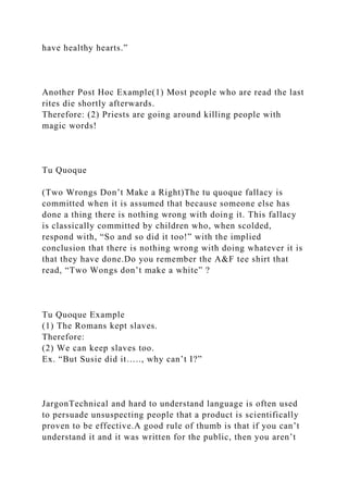 have healthy hearts.”
Another Post Hoc Example(1) Most people who are read the last
rites die shortly afterwards.
Therefore: (2) Priests are going around killing people with
magic words!
Tu Quoque
(Two Wrongs Don’t Make a Right)The tu quoque fallacy is
committed when it is assumed that because someone else has
done a thing there is nothing wrong with doing it. This fallacy
is classically committed by children who, when scolded,
respond with, “So and so did it too!” with the implied
conclusion that there is nothing wrong with doing whatever it is
that they have done.Do you remember the A&F tee shirt that
read, “Two Wongs don’t make a white” ?
Tu Quoque Example
(1) The Romans kept slaves.
Therefore:
(2) We can keep slaves too.
Ex. “But Susie did it….., why can’t I?”
JargonTechnical and hard to understand language is often used
to persuade unsuspecting people that a product is scientifically
proven to be effective.A good rule of thumb is that if you can’t
understand it and it was written for the public, then you aren’t
 