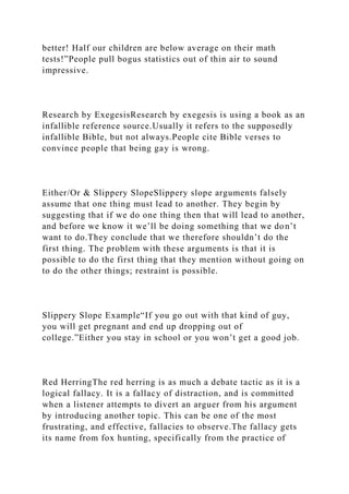 better! Half our children are below average on their math
tests!”People pull bogus statistics out of thin air to sound
impressive.
Research by ExegesisResearch by exegesis is using a book as an
infallible reference source.Usually it refers to the supposedly
infallible Bible, but not always.People cite Bible verses to
convince people that being gay is wrong.
Either/Or & Slippery SlopeSlippery slope arguments falsely
assume that one thing must lead to another. They begin by
suggesting that if we do one thing then that will lead to another,
and before we know it we’ll be doing something that we don’t
want to do.They conclude that we therefore shouldn’t do the
first thing. The problem with these arguments is that it is
possible to do the first thing that they mention without going on
to do the other things; restraint is possible.
Slippery Slope Example“If you go out with that kind of guy,
you will get pregnant and end up dropping out of
college.”Either you stay in school or you won’t get a good job.
Red HerringThe red herring is as much a debate tactic as it is a
logical fallacy. It is a fallacy of distraction, and is committed
when a listener attempts to divert an arguer from his argument
by introducing another topic. This can be one of the most
frustrating, and effective, fallacies to observe.The fallacy gets
its name from fox hunting, specifically from the practice of
 