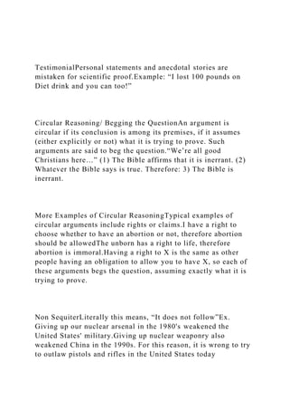 TestimonialPersonal statements and anecdotal stories are
mistaken for scientific proof.Example: “I lost 100 pounds on
Diet drink and you can too!”
Circular Reasoning/ Begging the QuestionAn argument is
circular if its conclusion is among its premises, if it assumes
(either explicitly or not) what it is trying to prove. Such
arguments are said to beg the question.“We’re all good
Christians here…” (1) The Bible affirms that it is inerrant. (2)
Whatever the Bible says is true. Therefore: 3) The Bible is
inerrant.
More Examples of Circular ReasoningTypical examples of
circular arguments include rights or claims.I have a right to
choose whether to have an abortion or not, therefore abortion
should be allowedThe unborn has a right to life, therefore
abortion is immoral.Having a right to X is the same as other
people having an obligation to allow you to have X, so each of
these arguments begs the question, assuming exactly what it is
trying to prove.
Non SequiterLiterally this means, “It does not follow”Ex.
Giving up our nuclear arsenal in the 1980's weakened the
United States' military.Giving up nuclear weaponry also
weakened China in the 1990s. For this reason, it is wrong to try
to outlaw pistols and rifles in the United States today
 