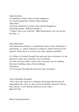 Equivocation
1) Nothing is better than eternal happiness.
2) A ham sandwich is better than nothing.
Therefore:
3)A ham sandwich is better than eternal happiness.
(Nothing means different things.)
“I didn’t have sex with her” (She performed a sex act on me,
but hey…)
False Dilemma
The bifurcation fallacy is committed when a false dilemma is
presented, i.e. when someone is asked to choose between two
options when there is at least one other option available.
(1) Either a Creator brought the universe into existence, or the
universe came into existence out of nothing.
(2) The universe didn’t come into existence out of nothing
(because nothing comes from nothing).
Therefore:
(3) A Creator brought the universe into existence.
False Dilemma Example
“Do I trust the word of a madman and forget the lessons of
September the 11th, or take action to defend America? Given
that choice, I will defend America every time.—
Bush 9/3/04
Hasty Generalization:
 