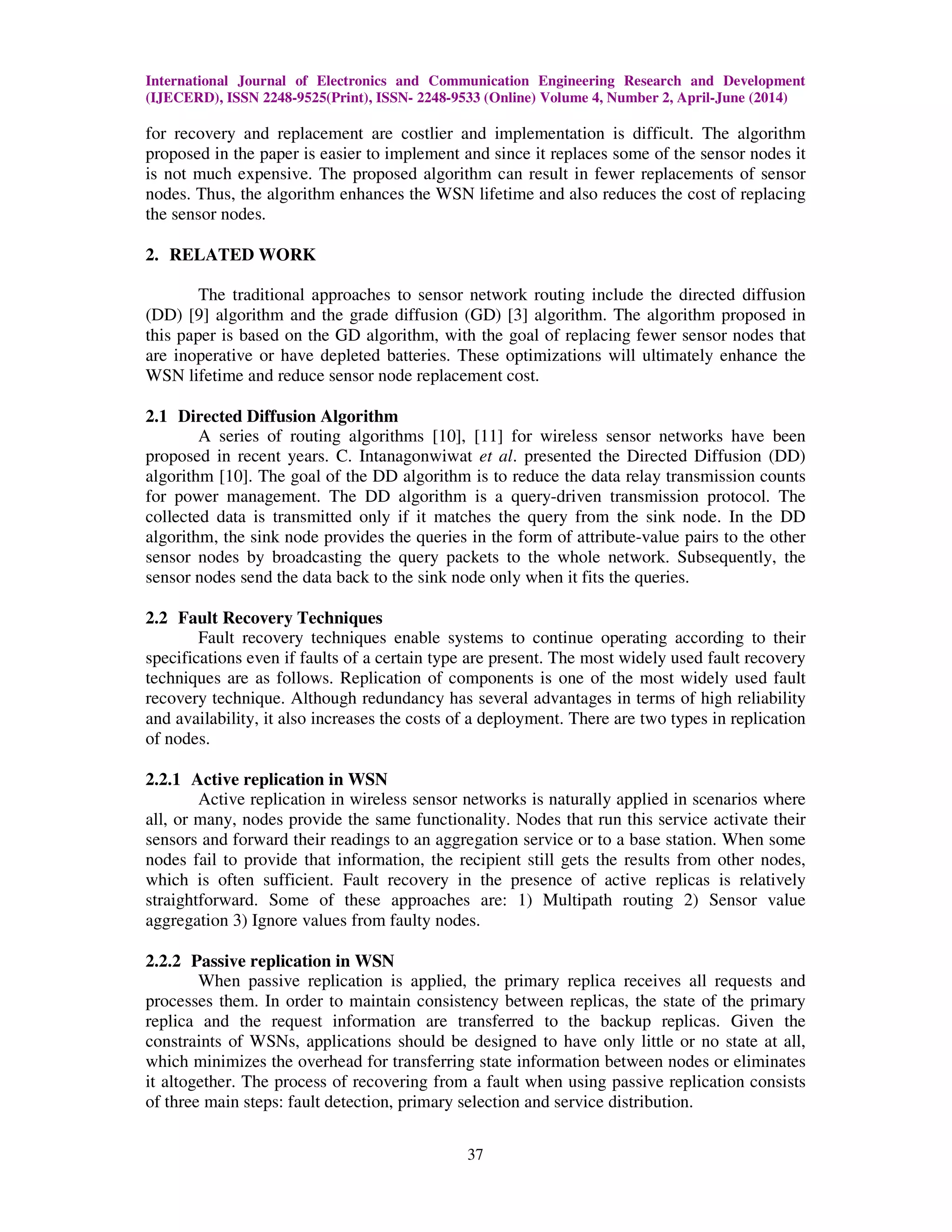 International Journal of Electronics and Communication Engineering Research and Development (IJECERD), ISSN 2248-9525(Print), ISSN- 2248-9533 (Online) Volume 4, Number 2, April-June (2014) 37 for recovery and replacement are costlier and implementation is difficult. The algorithm proposed in the paper is easier to implement and since it replaces some of the sensor nodes it is not much expensive. The proposed algorithm can result in fewer replacements of sensor nodes. Thus, the algorithm enhances the WSN lifetime and also reduces the cost of replacing the sensor nodes. 2. RELATED WORK The traditional approaches to sensor network routing include the directed diffusion (DD) [9] algorithm and the grade diffusion (GD) [3] algorithm. The algorithm proposed in this paper is based on the GD algorithm, with the goal of replacing fewer sensor nodes that are inoperative or have depleted batteries. These optimizations will ultimately enhance the WSN lifetime and reduce sensor node replacement cost. 2.1 Directed Diffusion Algorithm A series of routing algorithms [10], [11] for wireless sensor networks have been proposed in recent years. C. Intanagonwiwat et al. presented the Directed Diffusion (DD) algorithm [10]. The goal of the DD algorithm is to reduce the data relay transmission counts for power management. The DD algorithm is a query-driven transmission protocol. The collected data is transmitted only if it matches the query from the sink node. In the DD algorithm, the sink node provides the queries in the form of attribute-value pairs to the other sensor nodes by broadcasting the query packets to the whole network. Subsequently, the sensor nodes send the data back to the sink node only when it fits the queries. 2.2 Fault Recovery Techniques Fault recovery techniques enable systems to continue operating according to their specifications even if faults of a certain type are present. The most widely used fault recovery techniques are as follows. Replication of components is one of the most widely used fault recovery technique. Although redundancy has several advantages in terms of high reliability and availability, it also increases the costs of a deployment. There are two types in replication of nodes. 2.2.1 Active replication in WSN Active replication in wireless sensor networks is naturally applied in scenarios where all, or many, nodes provide the same functionality. Nodes that run this service activate their sensors and forward their readings to an aggregation service or to a base station. When some nodes fail to provide that information, the recipient still gets the results from other nodes, which is often sufficient. Fault recovery in the presence of active replicas is relatively straightforward. Some of these approaches are: 1) Multipath routing 2) Sensor value aggregation 3) Ignore values from faulty nodes. 2.2.2 Passive replication in WSN When passive replication is applied, the primary replica receives all requests and processes them. In order to maintain consistency between replicas, the state of the primary replica and the request information are transferred to the backup replicas. Given the constraints of WSNs, applications should be designed to have only little or no state at all, which minimizes the overhead for transferring state information between nodes or eliminates it altogether. The process of recovering from a fault when using passive replication consists of three main steps: fault detection, primary selection and service distribution. 