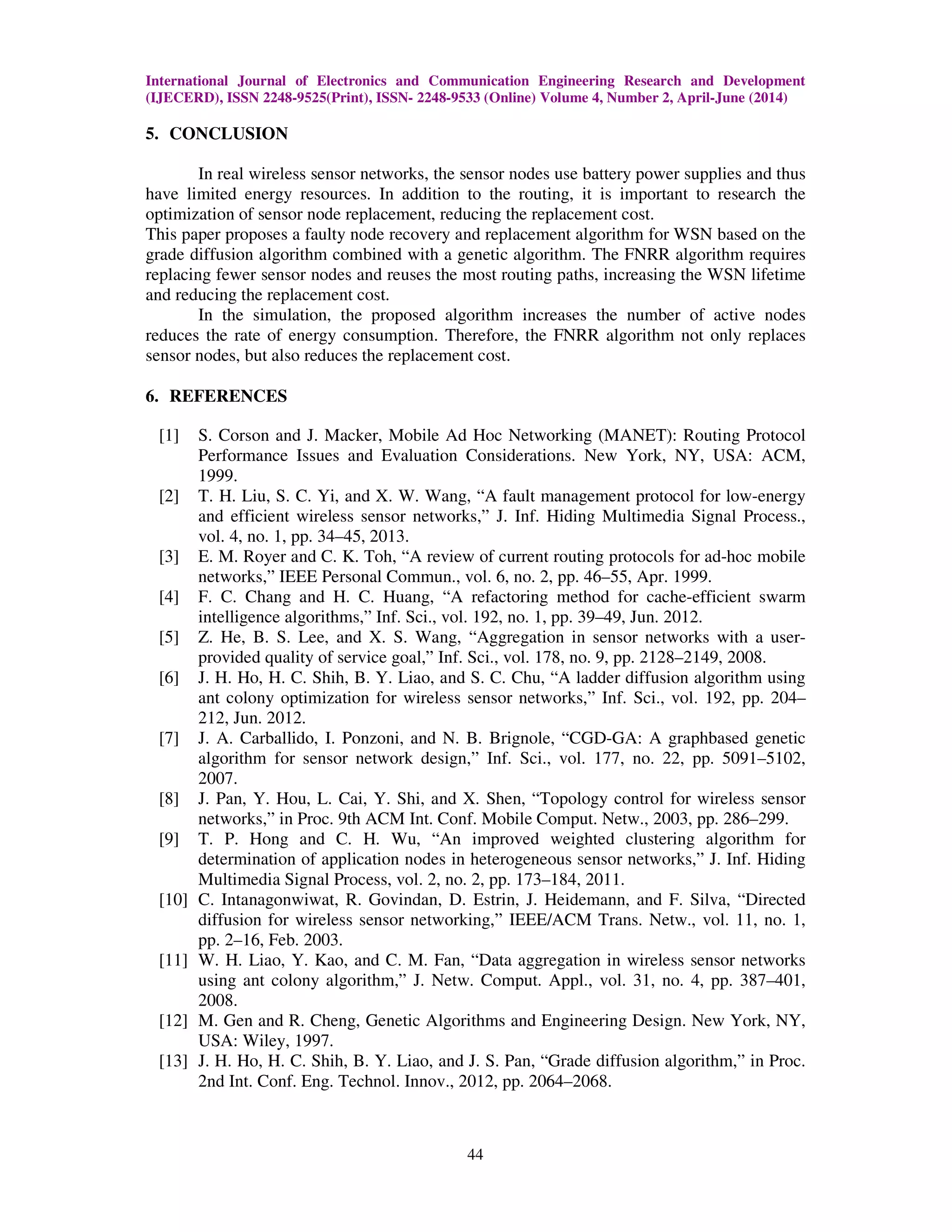 International Journal of Electronics and Communication Engineering Research and Development (IJECERD), ISSN 2248-9525(Print), ISSN- 2248-9533 (Online) Volume 4, Number 2, April-June (2014) 44 5. CONCLUSION In real wireless sensor networks, the sensor nodes use battery power supplies and thus have limited energy resources. In addition to the routing, it is important to research the optimization of sensor node replacement, reducing the replacement cost. This paper proposes a faulty node recovery and replacement algorithm for WSN based on the grade diffusion algorithm combined with a genetic algorithm. The FNRR algorithm requires replacing fewer sensor nodes and reuses the most routing paths, increasing the WSN lifetime and reducing the replacement cost. In the simulation, the proposed algorithm increases the number of active nodes reduces the rate of energy consumption. Therefore, the FNRR algorithm not only replaces sensor nodes, but also reduces the replacement cost. 6. REFERENCES [1] S. Corson and J. Macker, Mobile Ad Hoc Networking (MANET): Routing Protocol Performance Issues and Evaluation Considerations. New York, NY, USA: ACM, 1999. [2] T. H. Liu, S. C. Yi, and X. W. Wang, “A fault management protocol for low-energy and efficient wireless sensor networks,” J. Inf. Hiding Multimedia Signal Process., vol. 4, no. 1, pp. 34–45, 2013. [3] E. M. Royer and C. K. Toh, “A review of current routing protocols for ad-hoc mobile networks,” IEEE Personal Commun., vol. 6, no. 2, pp. 46–55, Apr. 1999. [4] F. C. Chang and H. C. Huang, “A refactoring method for cache-efficient swarm intelligence algorithms,” Inf. Sci., vol. 192, no. 1, pp. 39–49, Jun. 2012. [5] Z. He, B. S. Lee, and X. S. Wang, “Aggregation in sensor networks with a user- provided quality of service goal,” Inf. Sci., vol. 178, no. 9, pp. 2128–2149, 2008. [6] J. H. Ho, H. C. Shih, B. Y. Liao, and S. C. Chu, “A ladder diffusion algorithm using ant colony optimization for wireless sensor networks,” Inf. Sci., vol. 192, pp. 204– 212, Jun. 2012. [7] J. A. Carballido, I. Ponzoni, and N. B. Brignole, “CGD-GA: A graphbased genetic algorithm for sensor network design,” Inf. Sci., vol. 177, no. 22, pp. 5091–5102, 2007. [8] J. Pan, Y. Hou, L. Cai, Y. Shi, and X. Shen, “Topology control for wireless sensor networks,” in Proc. 9th ACM Int. Conf. Mobile Comput. Netw., 2003, pp. 286–299. [9] T. P. Hong and C. H. Wu, “An improved weighted clustering algorithm for determination of application nodes in heterogeneous sensor networks,” J. Inf. Hiding Multimedia Signal Process, vol. 2, no. 2, pp. 173–184, 2011. [10] C. Intanagonwiwat, R. Govindan, D. Estrin, J. Heidemann, and F. Silva, “Directed diffusion for wireless sensor networking,” IEEE/ACM Trans. Netw., vol. 11, no. 1, pp. 2–16, Feb. 2003. [11] W. H. Liao, Y. Kao, and C. M. Fan, “Data aggregation in wireless sensor networks using ant colony algorithm,” J. Netw. Comput. Appl., vol. 31, no. 4, pp. 387–401, 2008. [12] M. Gen and R. Cheng, Genetic Algorithms and Engineering Design. New York, NY, USA: Wiley, 1997. [13] J. H. Ho, H. C. Shih, B. Y. Liao, and J. S. Pan, “Grade diffusion algorithm,” in Proc. 2nd Int. Conf. Eng. Technol. Innov., 2012, pp. 2064–2068. 