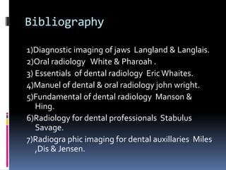 Bibliography
1)Diagnostic imaging of jaws Langland & Langlais.
2)Oral radiology White & Pharoah .
3) Essentials of dental radiology Eric Whaites.
4)Manuel of dental & oral radiology john wright.
5)Fundamental of dental radiology Manson &
Hing.
6)Radiology for dental professionals Stabulus
Savage.
7)Radiogra phic imaging for dental auxillaries Miles
,Dis & Jensen.
 