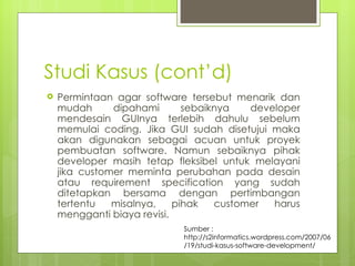 Studi Kasus (cont’d) Permintaan agar software tersebut menarik dan mudah dipahami sebaiknya developer mendesain GUInya terlebih dahulu sebelum memulai coding. Jika GUI sudah disetujui maka akan digunakan sebagai acuan untuk proyek pembuatan software. Namun sebaiknya pihak developer masih tetap fleksibel untuk melayani jika customer meminta perubahan pada desain atau requirement specification yang sudah ditetapkan bersama dengan pertimbangan tertentu misalnya, pihak customer harus mengganti biaya revisi. Sumber : http://s2informatics.wordpress.com/2007/06/19/studi-kasus-software-development/ 