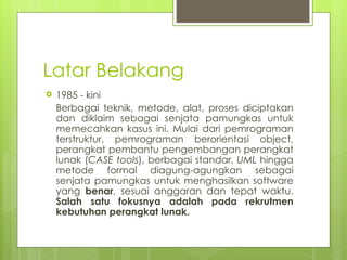 Latar Belakang 1985 - kini Berbagai teknik, metode, alat, proses diciptakan dan diklaim sebagai senjata pamungkas untuk memecahkan kasus ini. Mulai dari pemrograman terstruktur, pemrograman berorientasi object, perangkat pembantu pengembangan perangkat lunak ( CASE tools ), berbagai standar,  UML  hingga metode formal diagung-agungkan sebagai senjata pamungkas untuk menghasilkan software yang  benar , sesuai anggaran dan tepat waktu.  Salah satu fokusnya adalah pada rekrutmen kebutuhan perangkat lunak. 