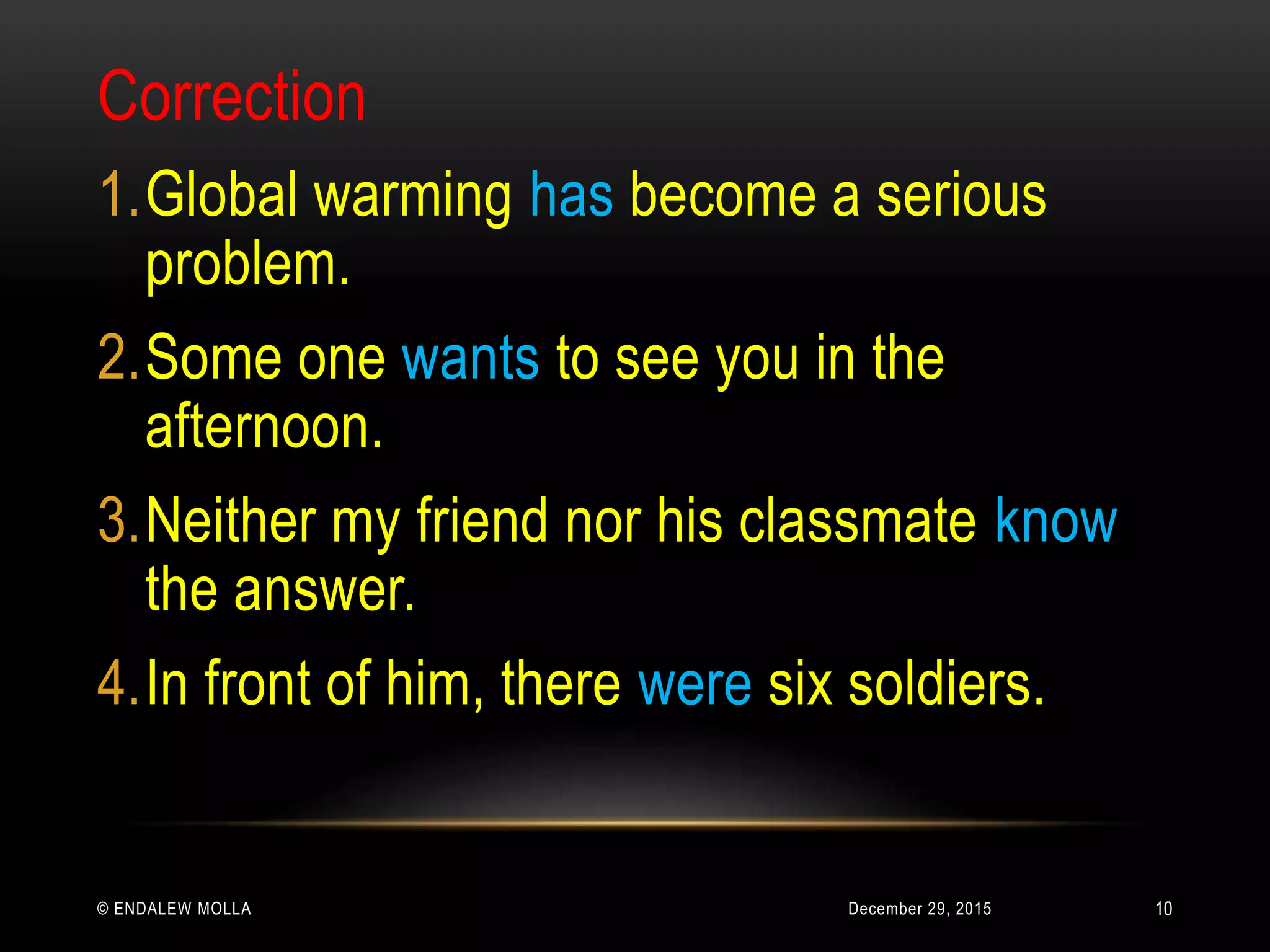 December 29, 2015© ENDALEW MOLLA
Correction
1.Global warming has become a serious
problem.
2.Some one wants to see you in the
afternoon.
3.Neither my friend nor his classmate know
the answer.
4.In front of him, there were six soldiers.
10
 