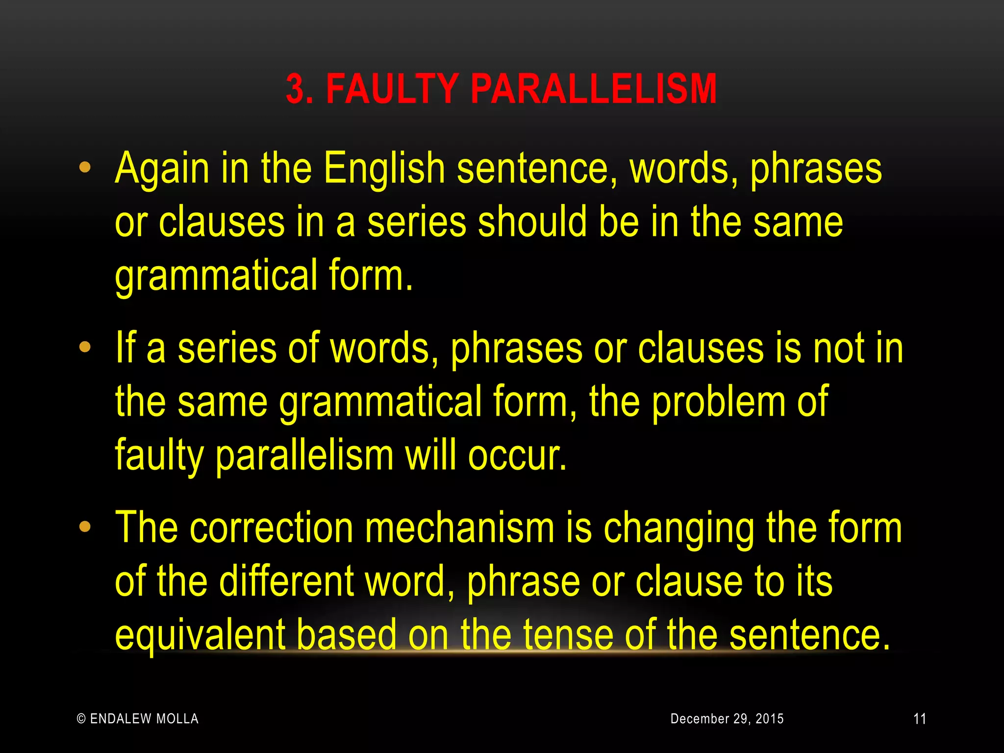 3. FAULTY PARALLELISM
December 29, 2015© ENDALEW MOLLA
• Again in the English sentence, words, phrases
or clauses in a series should be in the same
grammatical form.
• If a series of words, phrases or clauses is not in
the same grammatical form, the problem of
faulty parallelism will occur.
• The correction mechanism is changing the form
of the different word, phrase or clause to its
equivalent based on the tense of the sentence.
11
 