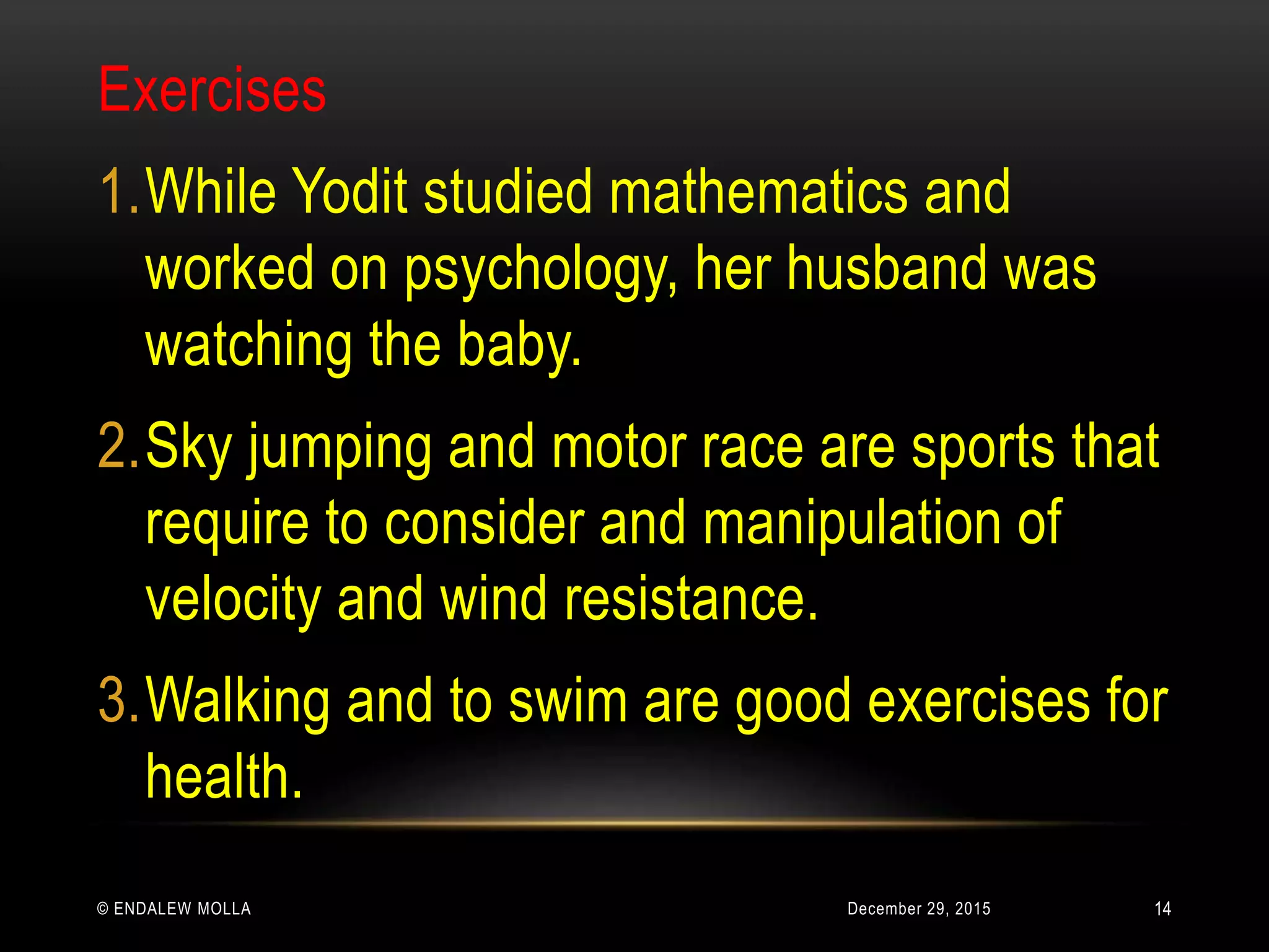 December 29, 2015© ENDALEW MOLLA
Exercises
1.While Yodit studied mathematics and
worked on psychology, her husband was
watching the baby.
2.Sky jumping and motor race are sports that
require to consider and manipulation of
velocity and wind resistance.
3.Walking and to swim are good exercises for
health.
14
 