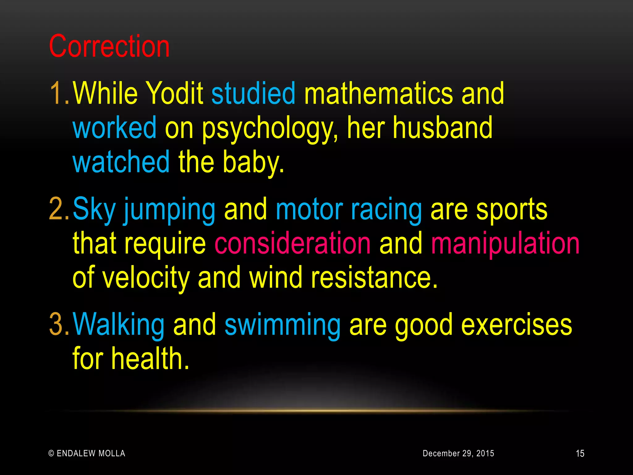 December 29, 2015© ENDALEW MOLLA
Correction
1.While Yodit studied mathematics and
worked on psychology, her husband
watched the baby.
2.Sky jumping and motor racing are sports
that require consideration and manipulation
of velocity and wind resistance.
3.Walking and swimming are good exercises
for health.
15
 