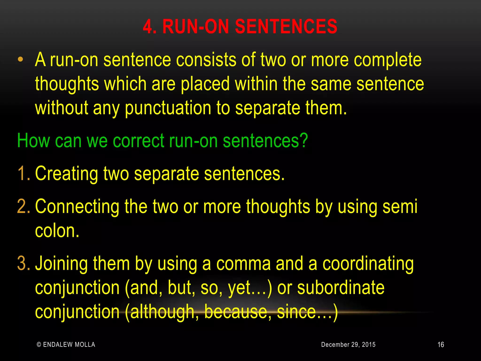 4. RUN-ON SENTENCES
December 29, 2015© ENDALEW MOLLA
• A run-on sentence consists of two or more complete
thoughts which are placed within the same sentence
without any punctuation to separate them.
How can we correct run-on sentences?
1. Creating two separate sentences.
2. Connecting the two or more thoughts by using semi
colon.
3. Joining them by using a comma and a coordinating
conjunction (and, but, so, yet…) or subordinate
conjunction (although, because, since…)
16
 