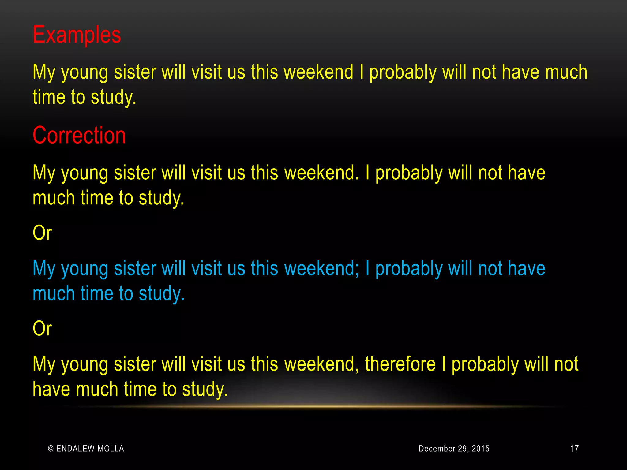 December 29, 2015© ENDALEW MOLLA
Examples
My young sister will visit us this weekend I probably will not have much
time to study.
Correction
My young sister will visit us this weekend. I probably will not have
much time to study.
Or
My young sister will visit us this weekend; I probably will not have
much time to study.
Or
My young sister will visit us this weekend, therefore I probably will not
have much time to study.
17
 
