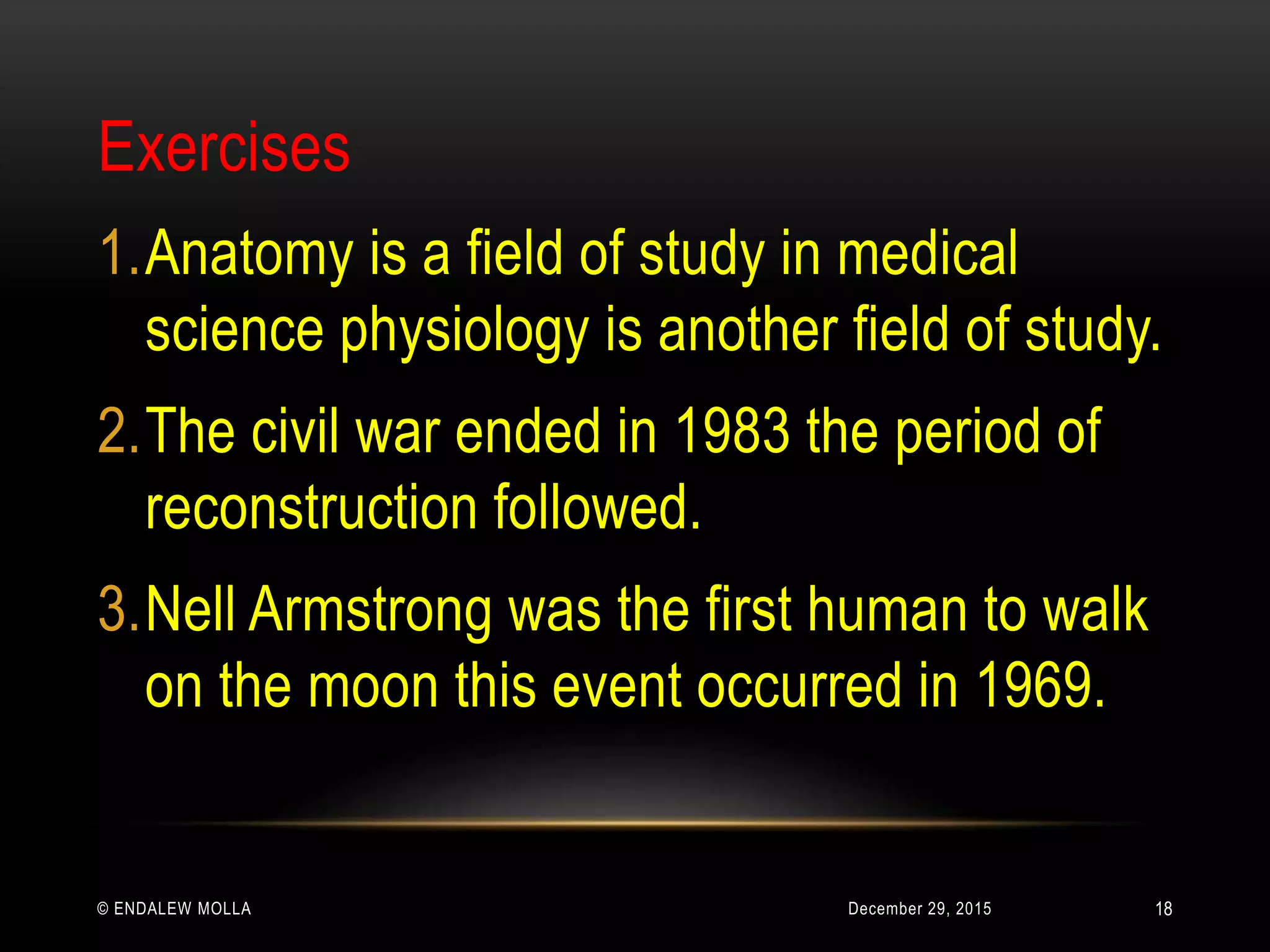 December 29, 2015© ENDALEW MOLLA
Exercises
1.Anatomy is a field of study in medical
science physiology is another field of study.
2.The civil war ended in 1983 the period of
reconstruction followed.
3.Nell Armstrong was the first human to walk
on the moon this event occurred in 1969.
18
 