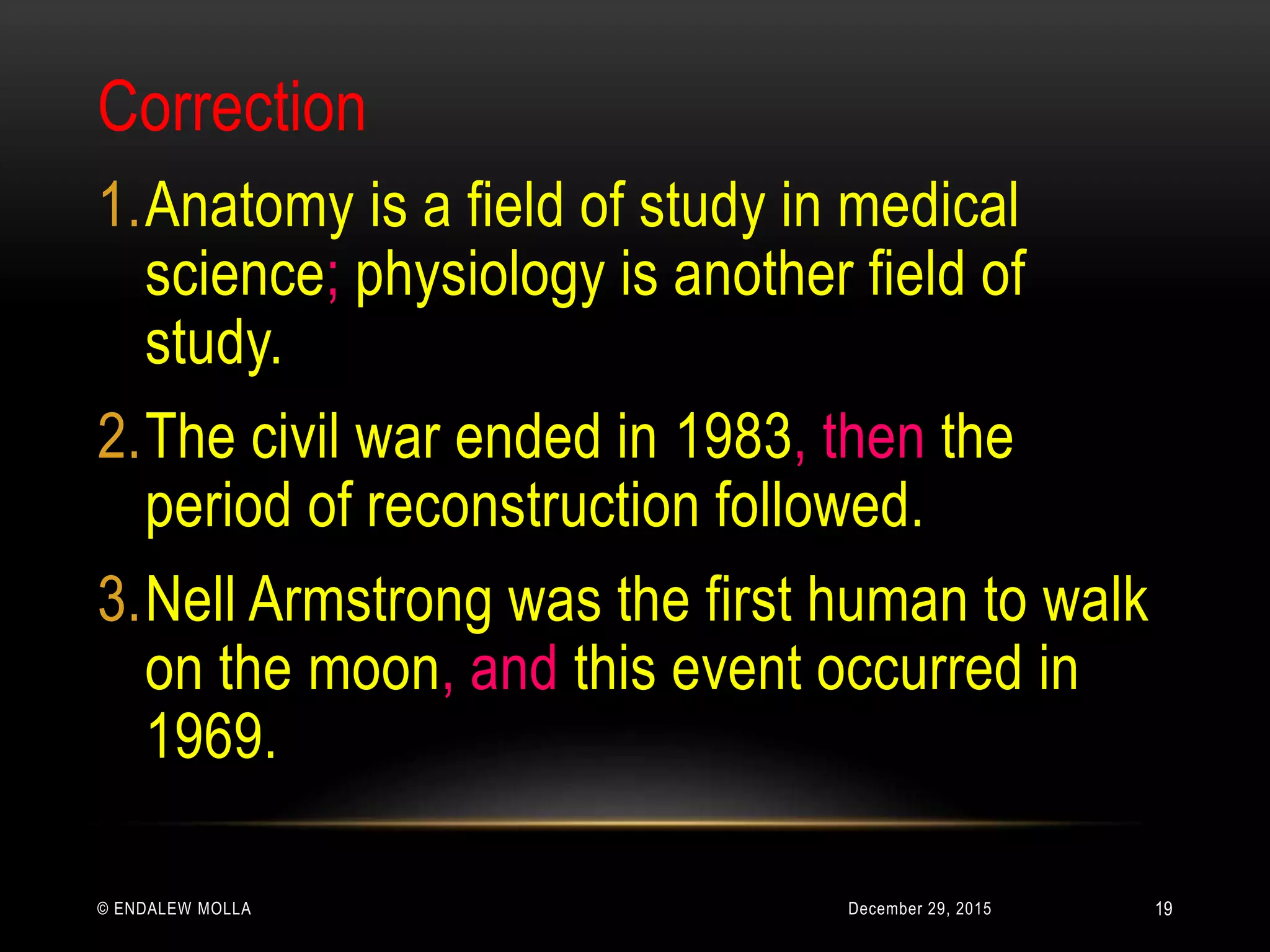 December 29, 2015© ENDALEW MOLLA
Correction
1.Anatomy is a field of study in medical
science; physiology is another field of
study.
2.The civil war ended in 1983, then the
period of reconstruction followed.
3.Nell Armstrong was the first human to walk
on the moon, and this event occurred in
1969.
19
 