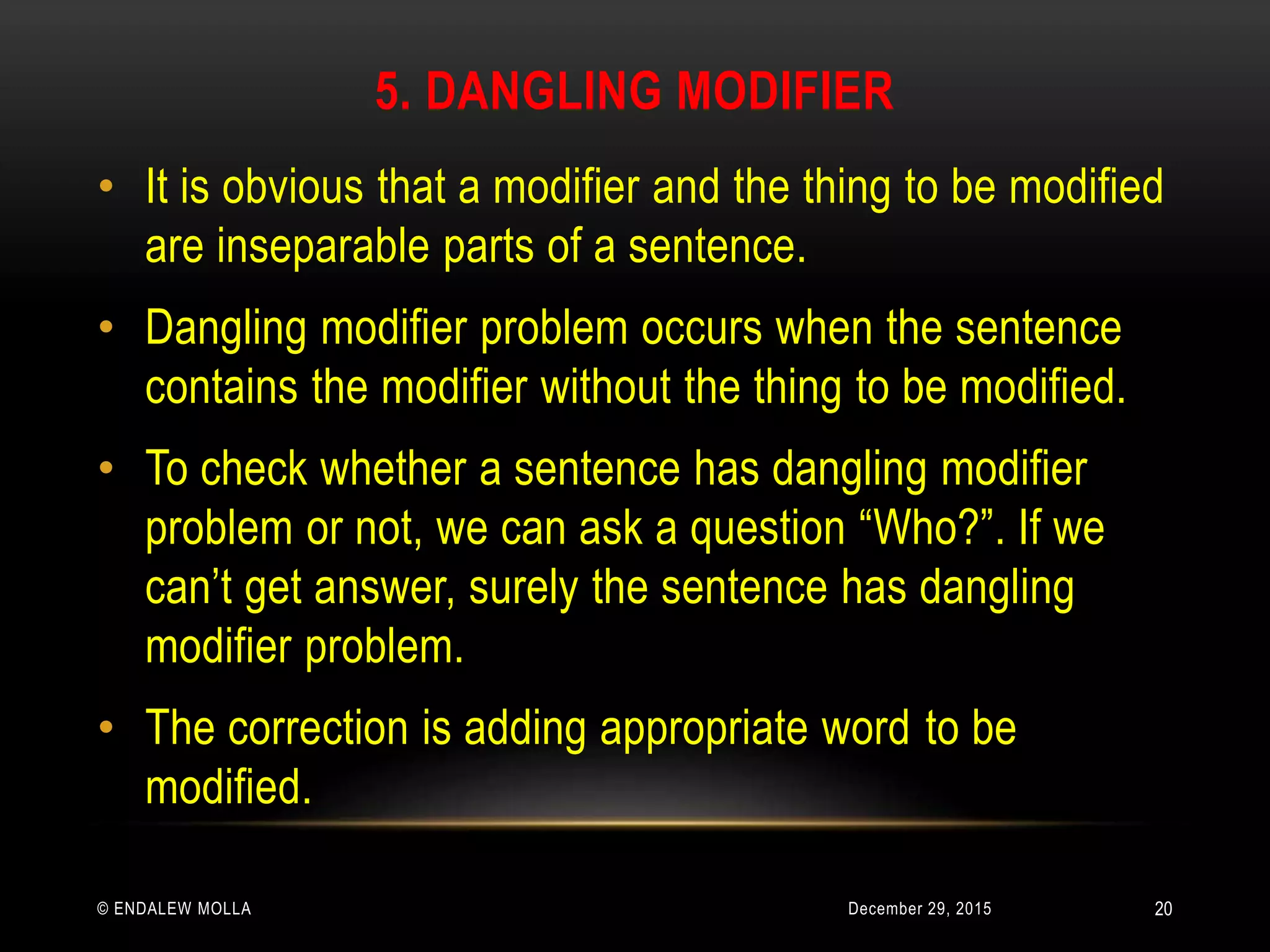 5. DANGLING MODIFIER
December 29, 2015© ENDALEW MOLLA
• It is obvious that a modifier and the thing to be modified
are inseparable parts of a sentence.
• Dangling modifier problem occurs when the sentence
contains the modifier without the thing to be modified.
• To check whether a sentence has dangling modifier
problem or not, we can ask a question “Who?”. If we
can’t get answer, surely the sentence has dangling
modifier problem.
• The correction is adding appropriate word to be
modified.
20
 