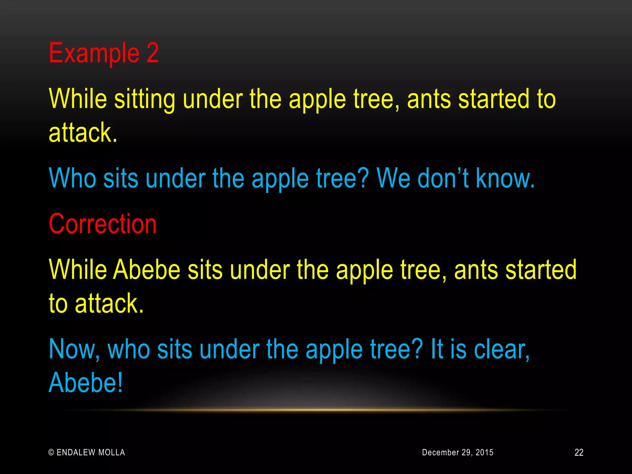 December 29, 2015© ENDALEW MOLLA
Example 2
While sitting under the apple tree, ants started to
attack.
Who sits under the apple tree? We don’t know.
Correction
While Abebe sits under the apple tree, ants started
to attack.
Now, who sits under the apple tree? It is clear,
Abebe!
22
 