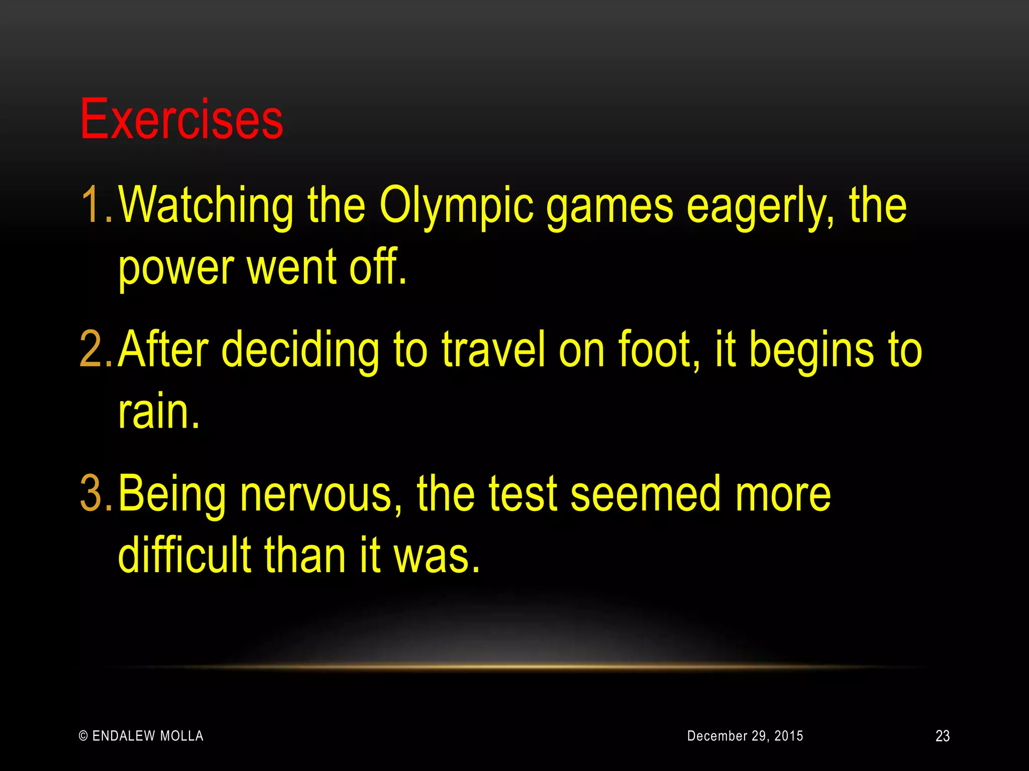 December 29, 2015© ENDALEW MOLLA
Exercises
1.Watching the Olympic games eagerly, the
power went off.
2.After deciding to travel on foot, it begins to
rain.
3.Being nervous, the test seemed more
difficult than it was.
23
 