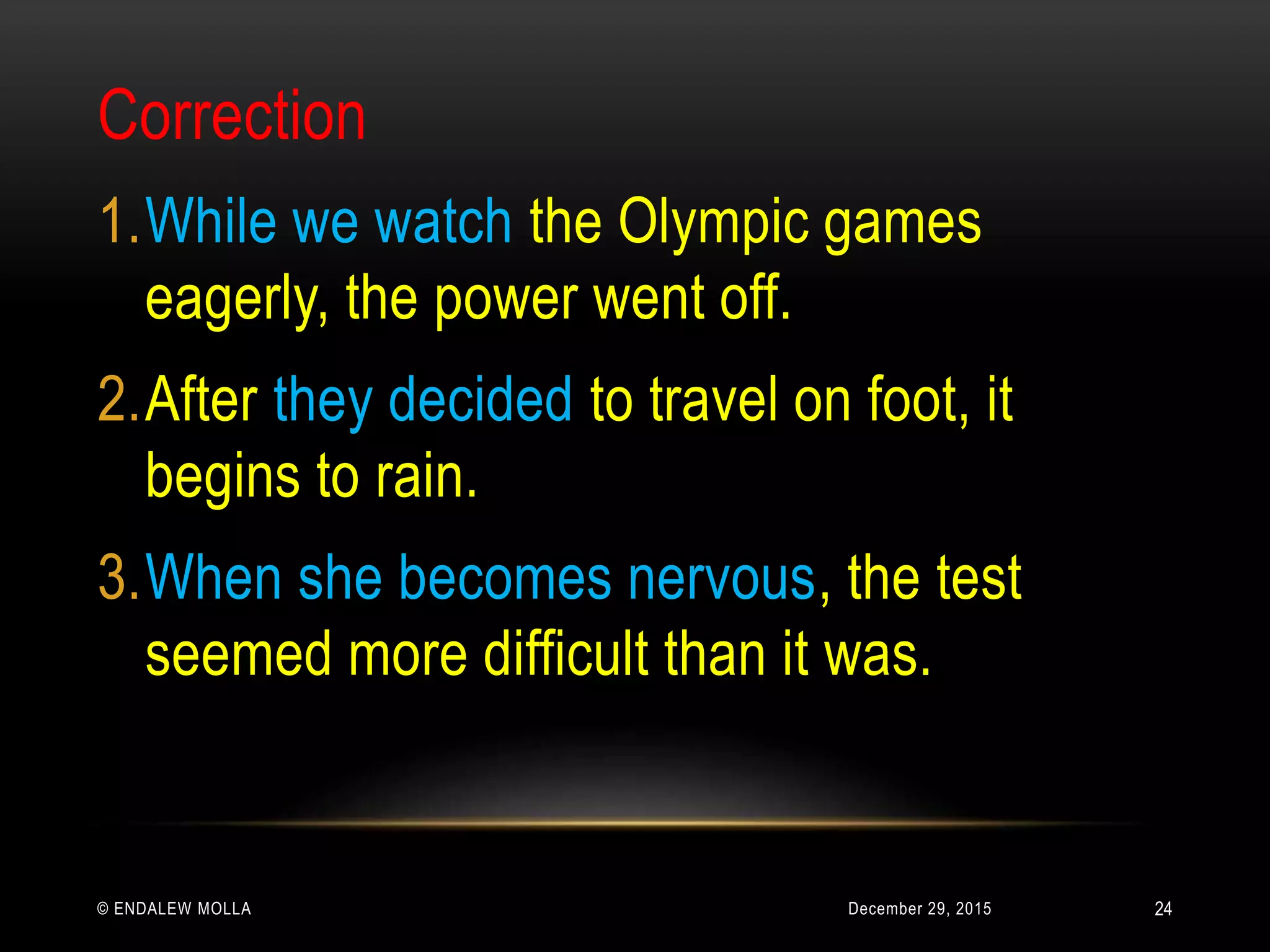 December 29, 2015© ENDALEW MOLLA
Correction
1.While we watch the Olympic games
eagerly, the power went off.
2.After they decided to travel on foot, it
begins to rain.
3.When she becomes nervous, the test
seemed more difficult than it was.
24
 