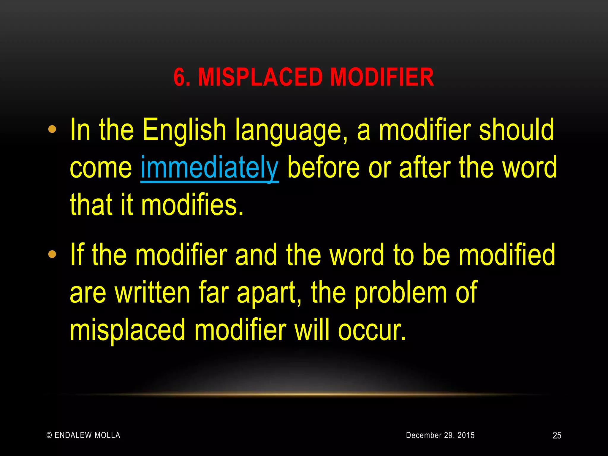 6. MISPLACED MODIFIER
December 29, 2015© ENDALEW MOLLA
• In the English language, a modifier should
come immediately before or after the word
that it modifies.
• If the modifier and the word to be modified
are written far apart, the problem of
misplaced modifier will occur.
25
 