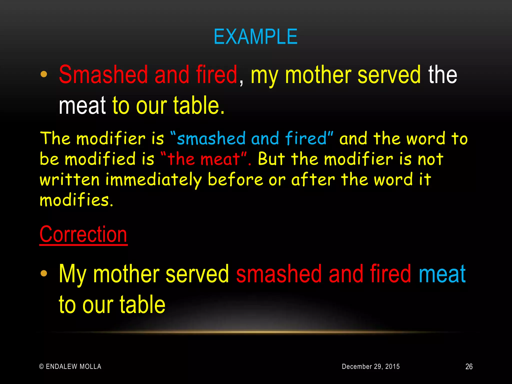EXAMPLE
December 29, 2015© ENDALEW MOLLA
• Smashed and fired, my mother served the
meat to our table.
The modifier is “smashed and fired” and the word to
be modified is “the meat”. But the modifier is not
written immediately before or after the word it
modifies.
Correction
• My mother served smashed and fired meat
to our table
26
 