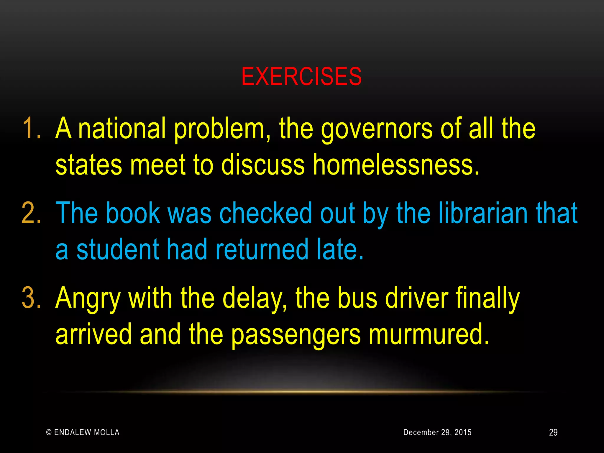 EXERCISES
December 29, 2015© ENDALEW MOLLA
1. A national problem, the governors of all the
states meet to discuss homelessness.
2. The book was checked out by the librarian that
a student had returned late.
3. Angry with the delay, the bus driver finally
arrived and the passengers murmured.
29
 