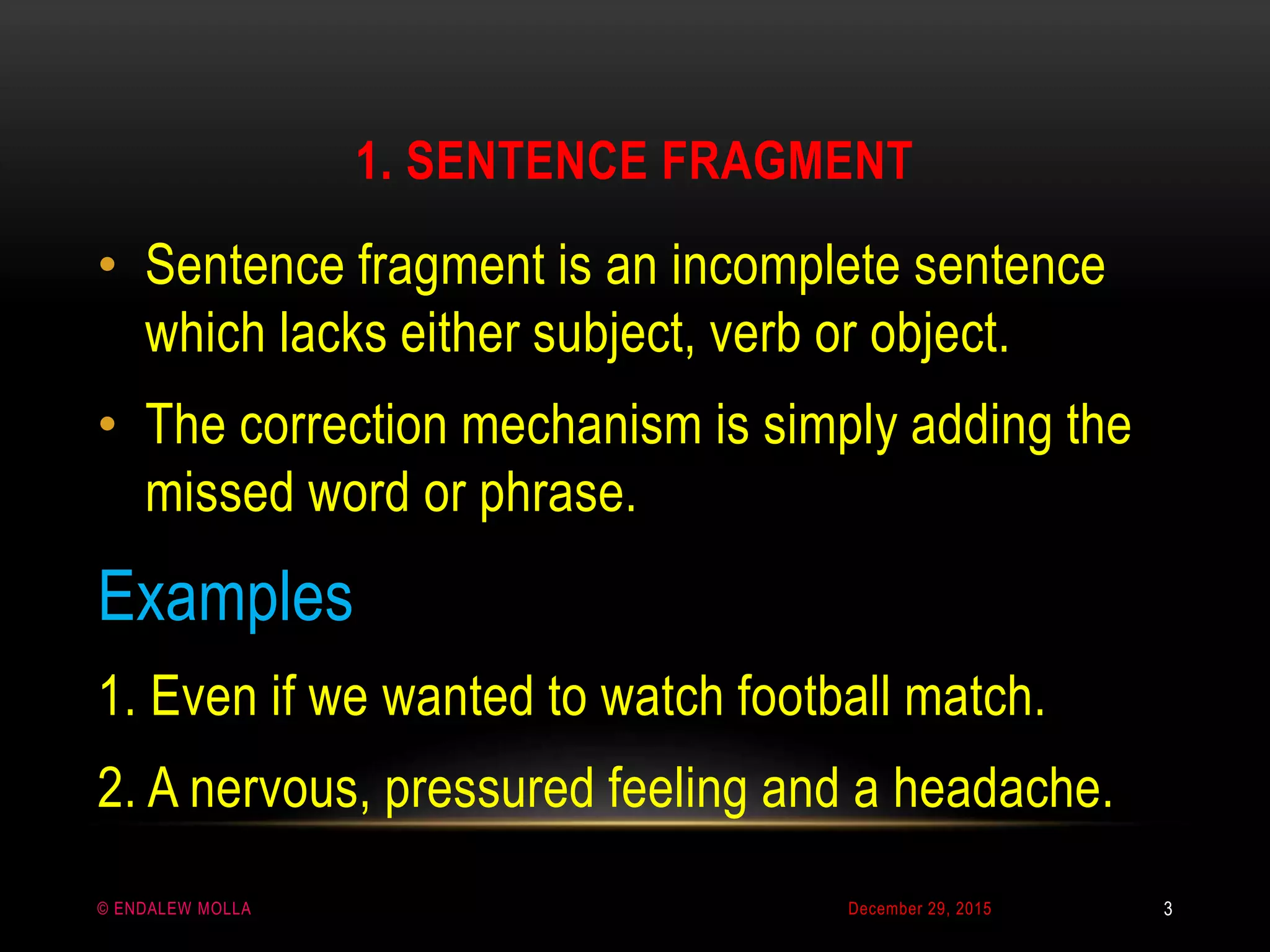 1. SENTENCE FRAGMENT
December 29, 2015© ENDALEW MOLLA
• Sentence fragment is an incomplete sentence
which lacks either subject, verb or object.
• The correction mechanism is simply adding the
missed word or phrase.
Examples
1. Even if we wanted to watch football match.
2. A nervous, pressured feeling and a headache.
3
 