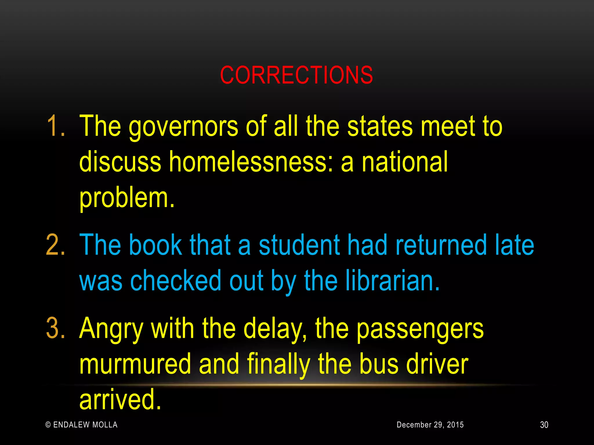 CORRECTIONS
December 29, 2015© ENDALEW MOLLA
1. The governors of all the states meet to
discuss homelessness: a national
problem.
2. The book that a student had returned late
was checked out by the librarian.
3. Angry with the delay, the passengers
murmured and finally the bus driver
arrived.
30
 