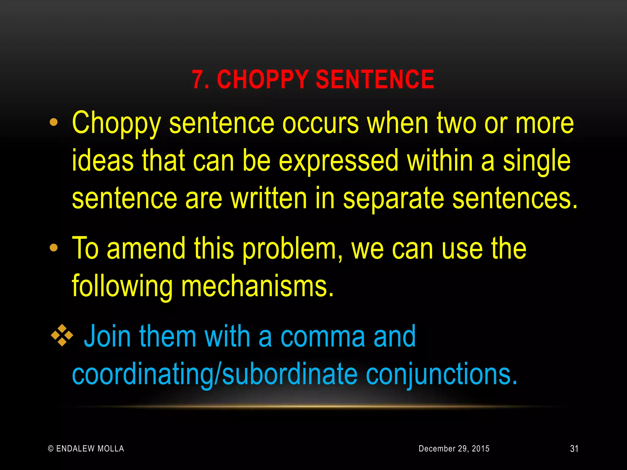 7. CHOPPY SENTENCE
December 29, 2015© ENDALEW MOLLA
• Choppy sentence occurs when two or more
ideas that can be expressed within a single
sentence are written in separate sentences.
• To amend this problem, we can use the
following mechanisms.
 Join them with a comma and
coordinating/subordinate conjunctions.
31
 