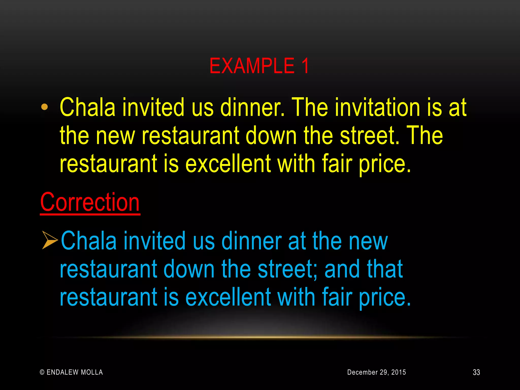 EXAMPLE 1
December 29, 2015© ENDALEW MOLLA
• Chala invited us dinner. The invitation is at
the new restaurant down the street. The
restaurant is excellent with fair price.
Correction
Chala invited us dinner at the new
restaurant down the street; and that
restaurant is excellent with fair price.
33
 