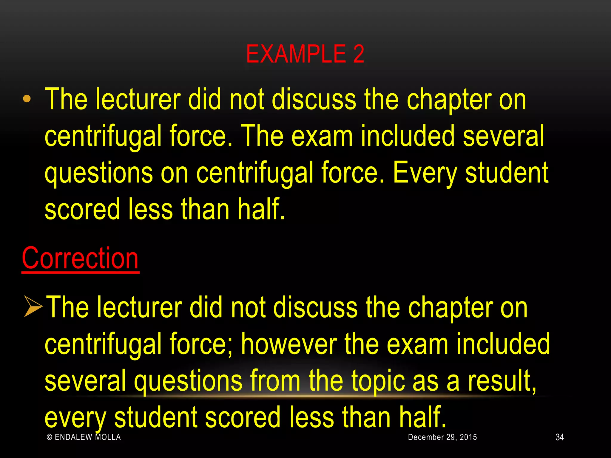 EXAMPLE 2
December 29, 2015© ENDALEW MOLLA
• The lecturer did not discuss the chapter on
centrifugal force. The exam included several
questions on centrifugal force. Every student
scored less than half.
Correction
The lecturer did not discuss the chapter on
centrifugal force; however the exam included
several questions from the topic as a result,
every student scored less than half. 34
 
