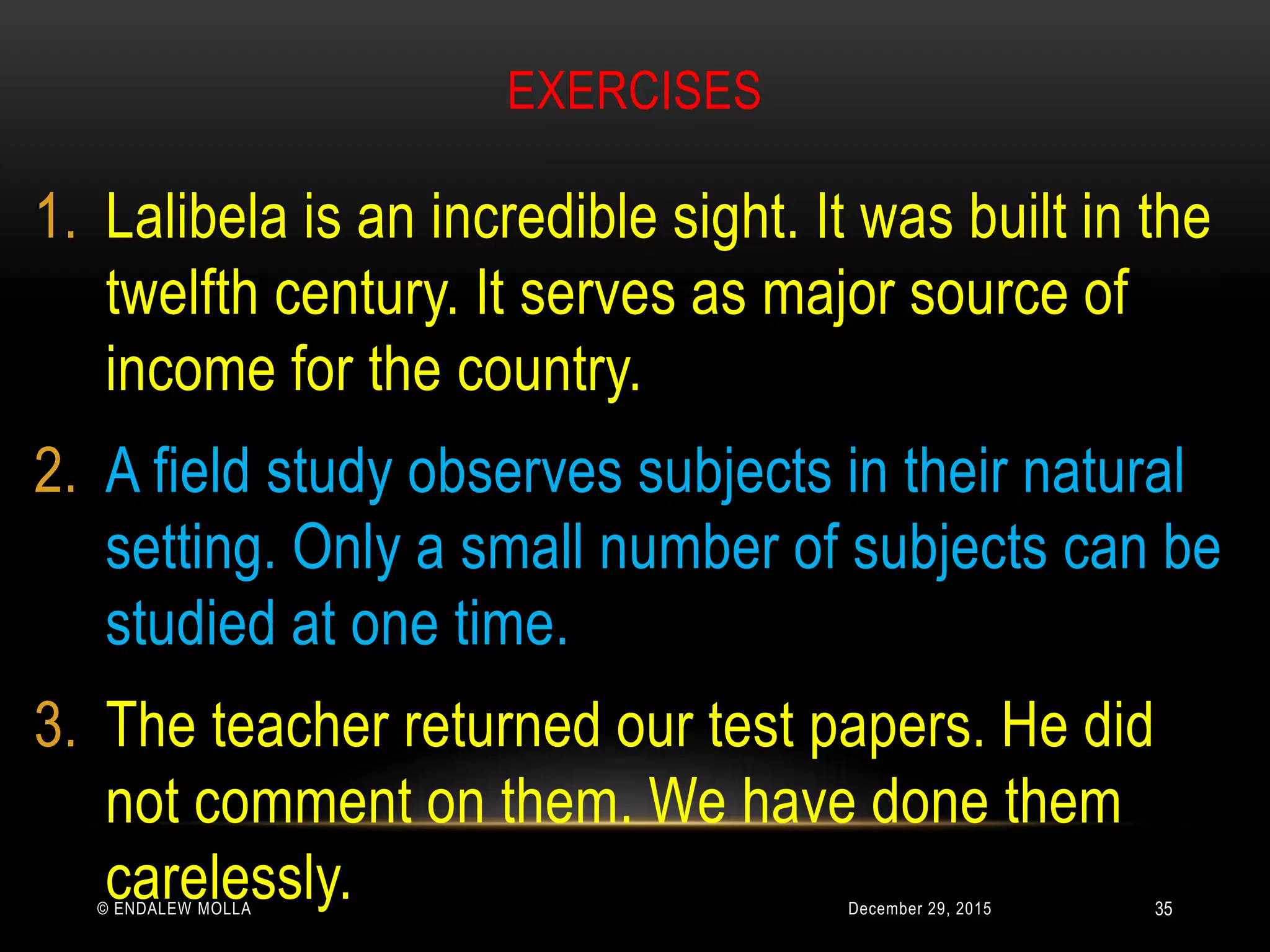 EXERCISES
December 29, 2015© ENDALEW MOLLA
1. Lalibela is an incredible sight. It was built in the
twelfth century. It serves as major source of
income for the country.
2. A field study observes subjects in their natural
setting. Only a small number of subjects can be
studied at one time.
3. The teacher returned our test papers. He did
not comment on them. We have done them
carelessly. 35
 